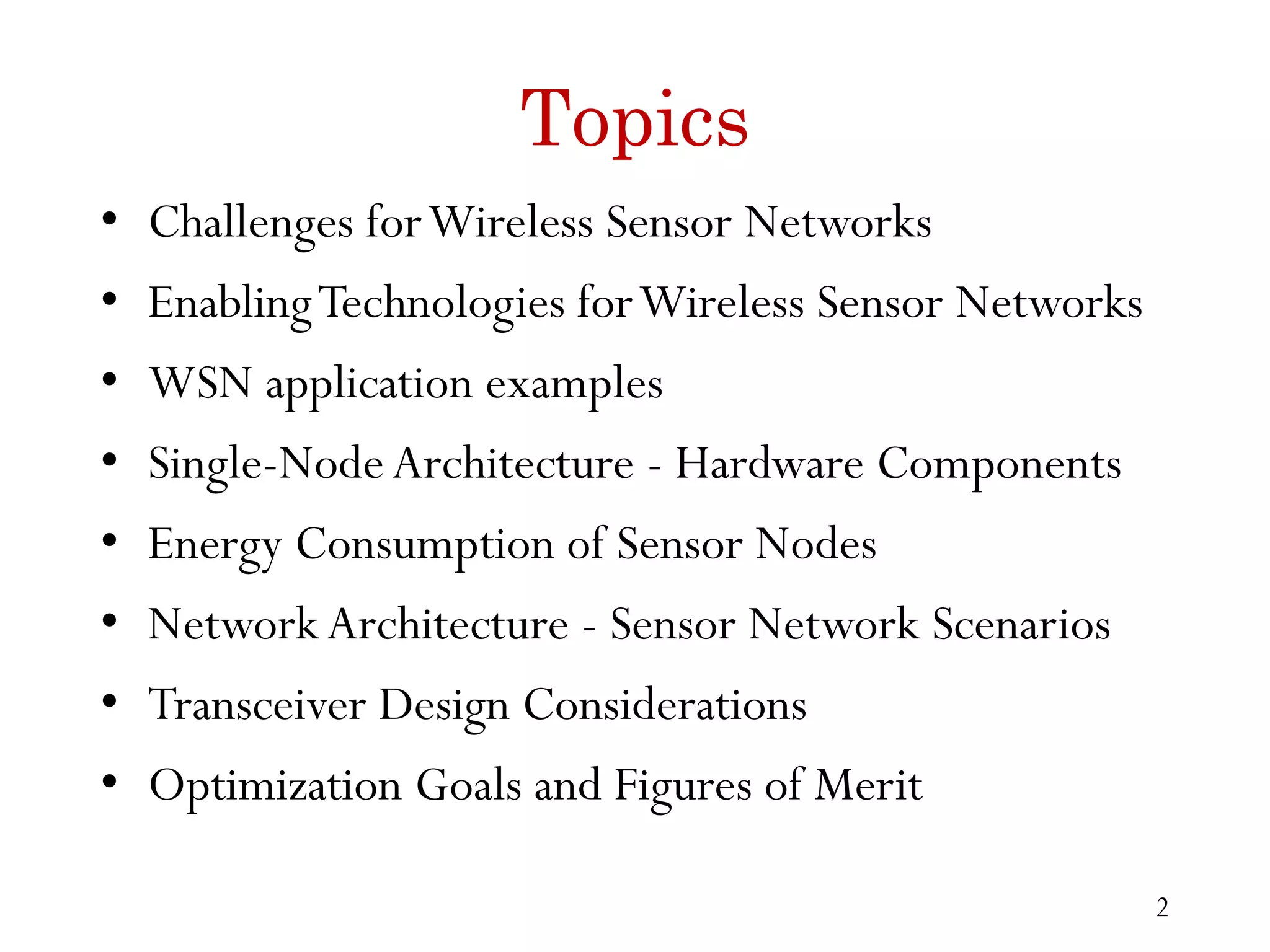 Topics • Challenges forWireless Sensor Networks • EnablingTechnologies forWireless Sensor Networks • WSN application examples • Single-NodeArchitecture - Hardware Components • Energy Consumption of Sensor Nodes • NetworkArchitecture - Sensor Network Scenarios • Transceiver Design Considerations • Optimization Goals and Figures of Merit 2 