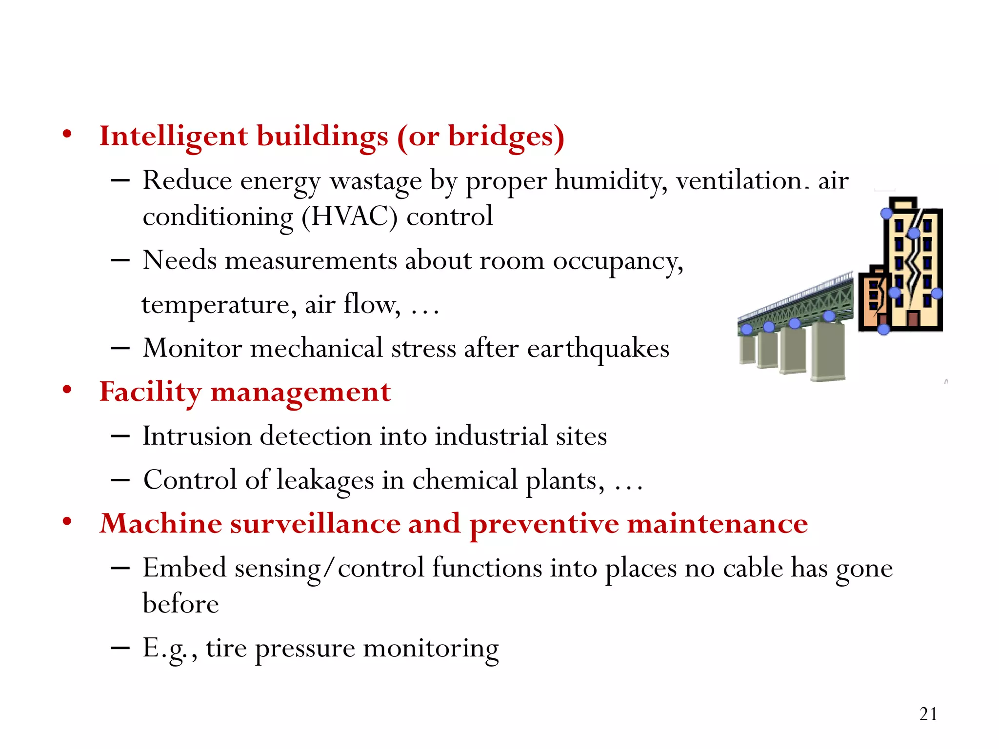 • Intelligent buildings (or bridges) – Reduce energy wastage by proper humidity, ventilation, air conditioning (HVAC) control – Needs measurements about room occupancy, temperature, air flow, … – Monitor mechanical stress after earthquakes • Facility management – Intrusion detection into industrial sites – Control of leakages in chemical plants, … • Machine surveillance and preventive maintenance – Embed sensing/control functions into places no cable has gone before – E.g., tire pressure monitoring 21 