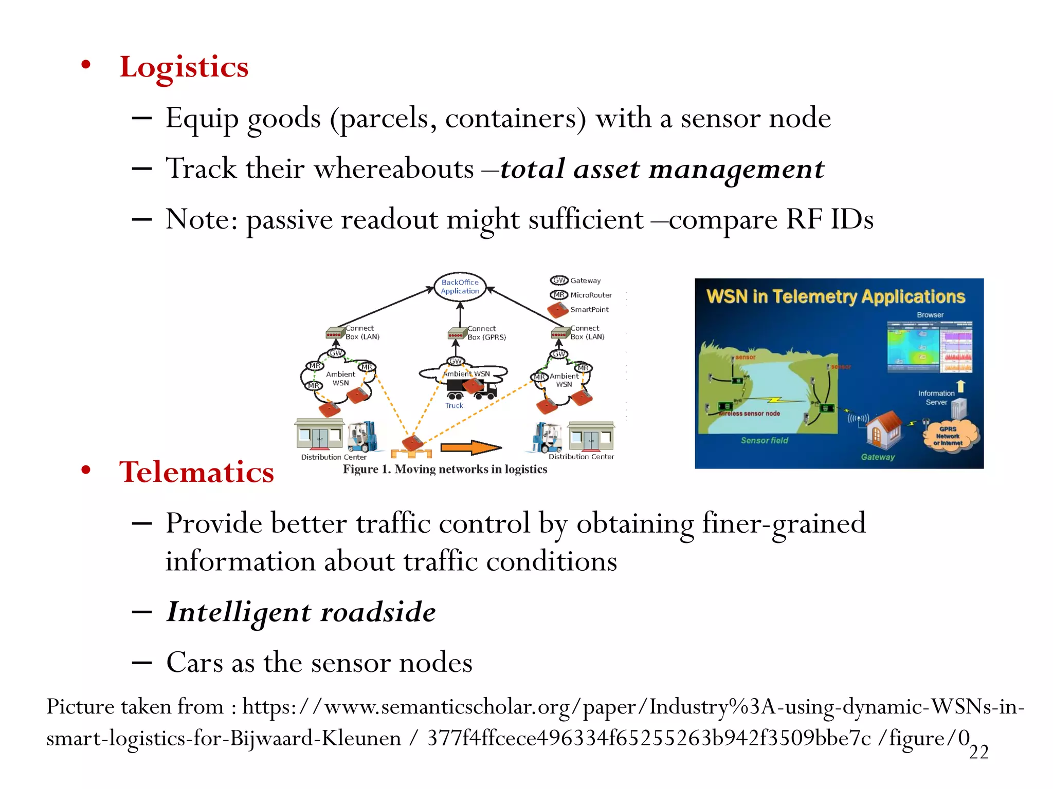 • Logistics – Equip goods (parcels, containers) with a sensor node – Track their whereabouts –total asset management – Note: passive readout might sufficient –compare RF IDs • Telematics – Provide better traffic control by obtaining finer-grained information about traffic conditions – Intelligent roadside – Cars as the sensor nodes Picture taken from : https://www.semanticscholar.org/paper/Industry%3A-using-dynamic-WSNs-in- smart-logistics-for-Bijwaard-Kleunen / 377f4ffcece496334f65255263b942f3509bbe7c /figure/0 22 