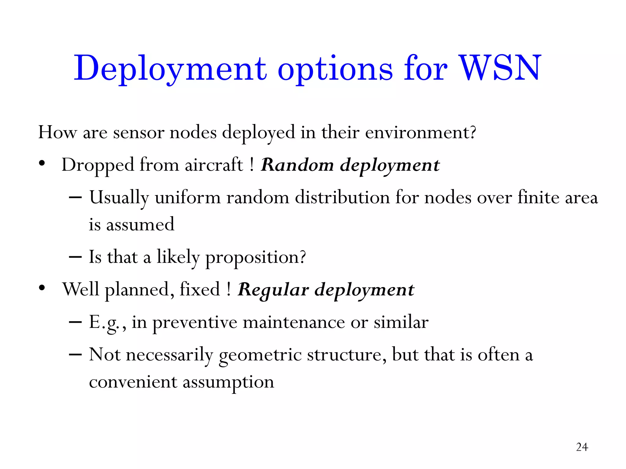 How are sensor nodes deployed in their environment? • Dropped from aircraft ! Random deployment – Usually uniform random distribution for nodes over finite area is assumed – Is that a likely proposition? • Well planned, fixed ! Regular deployment – E.g., in preventive maintenance or similar – Not necessarily geometric structure, but that is often a convenient assumption Deployment options for WSN 24 