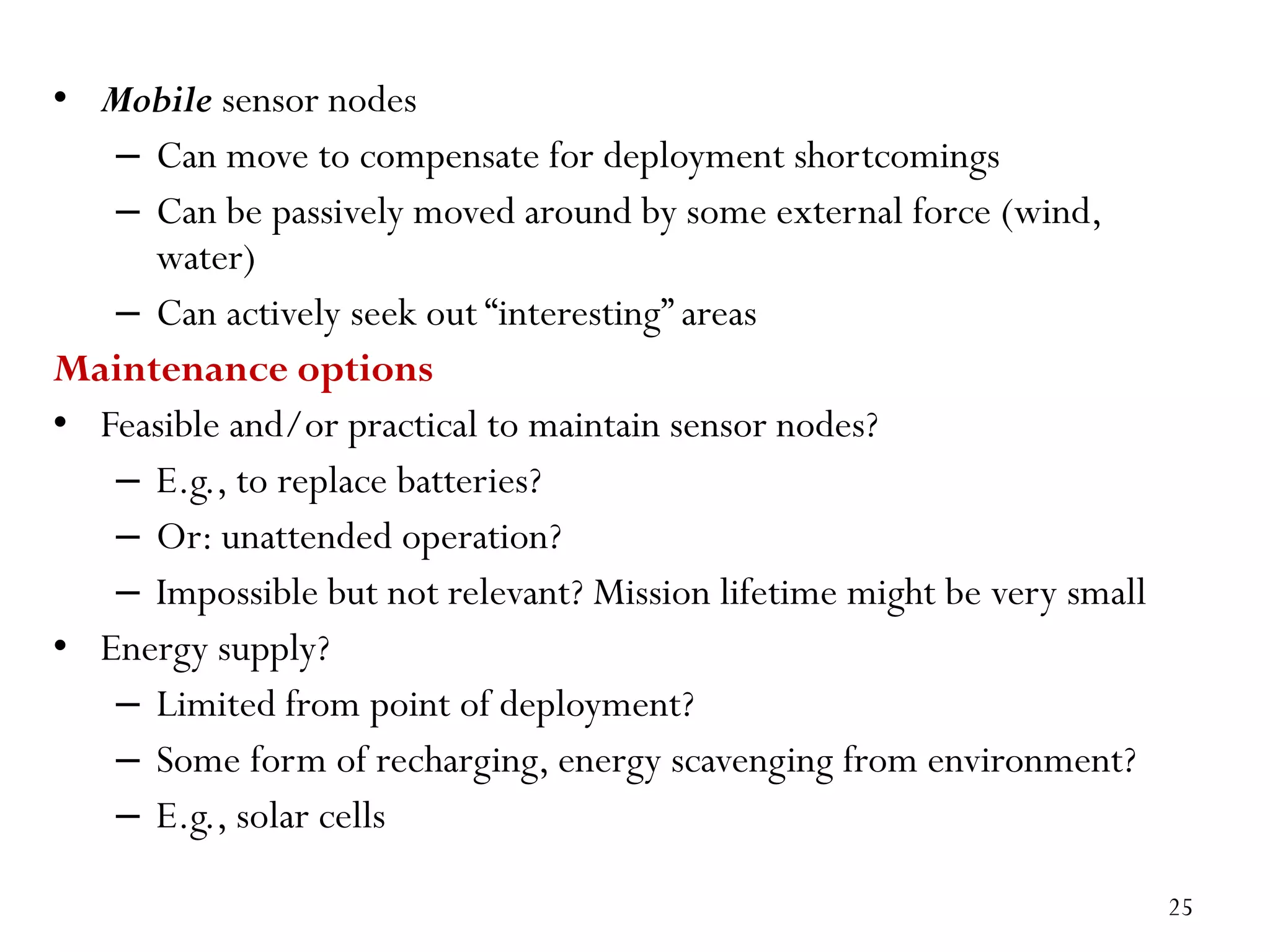 • Mobile sensor nodes – Can move to compensate for deployment shortcomings – Can be passively moved around by some external force (wind, water) – Can actively seek out “interesting” areas Maintenance options • Feasible and/or practical to maintain sensor nodes? – E.g., to replace batteries? – Or: unattended operation? – Impossible but not relevant? Mission lifetime might be very small • Energy supply? – Limited from point of deployment? – Some form of recharging, energy scavenging from environment? – E.g., solar cells 25 