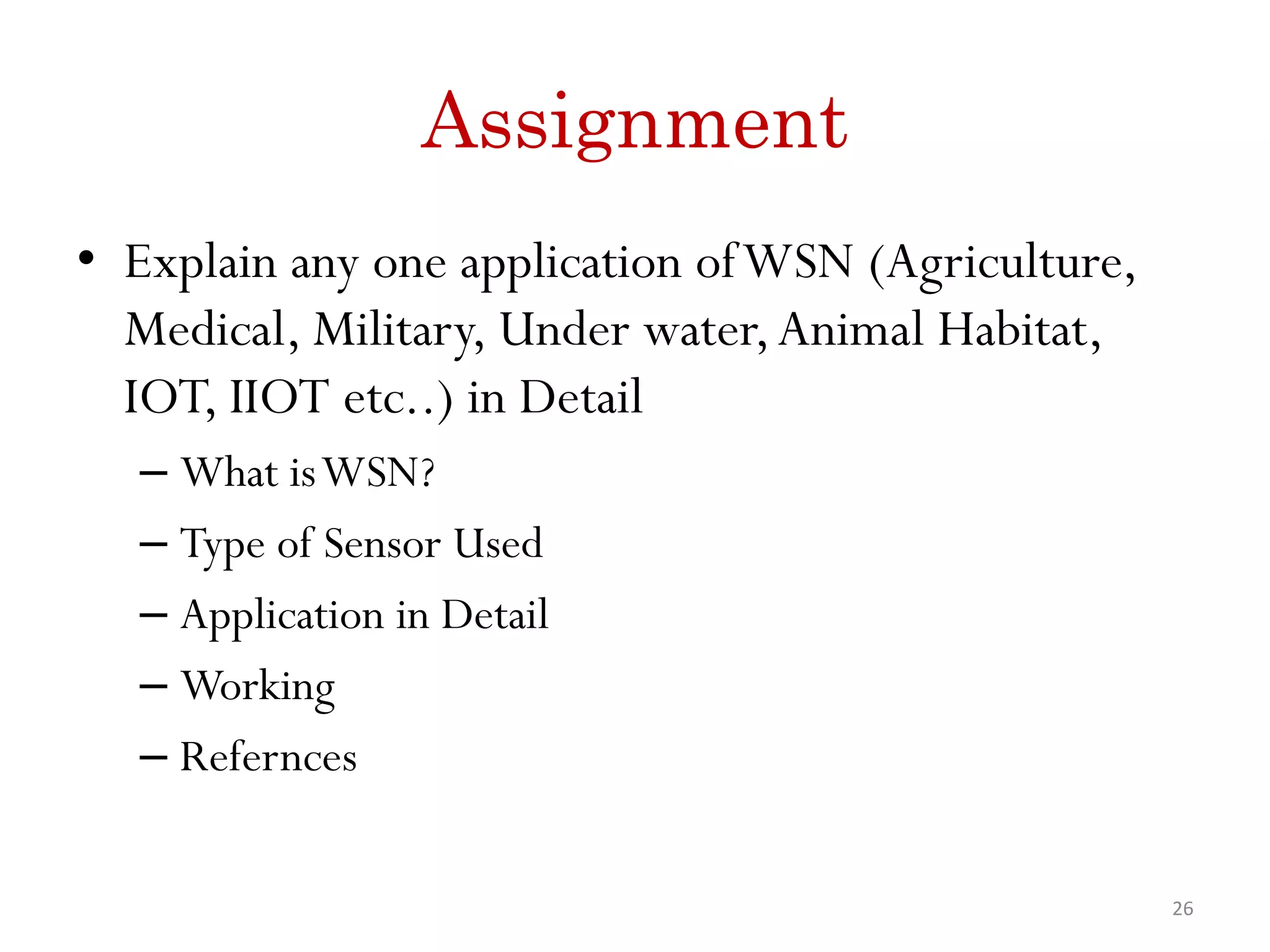 Assignment • Explain any one application ofWSN (Agriculture, Medical, Military, Under water,Animal Habitat, IOT, IIOT etc..) in Detail – What isWSN? – Type of Sensor Used – Application in Detail – Working – Refernces 26 
