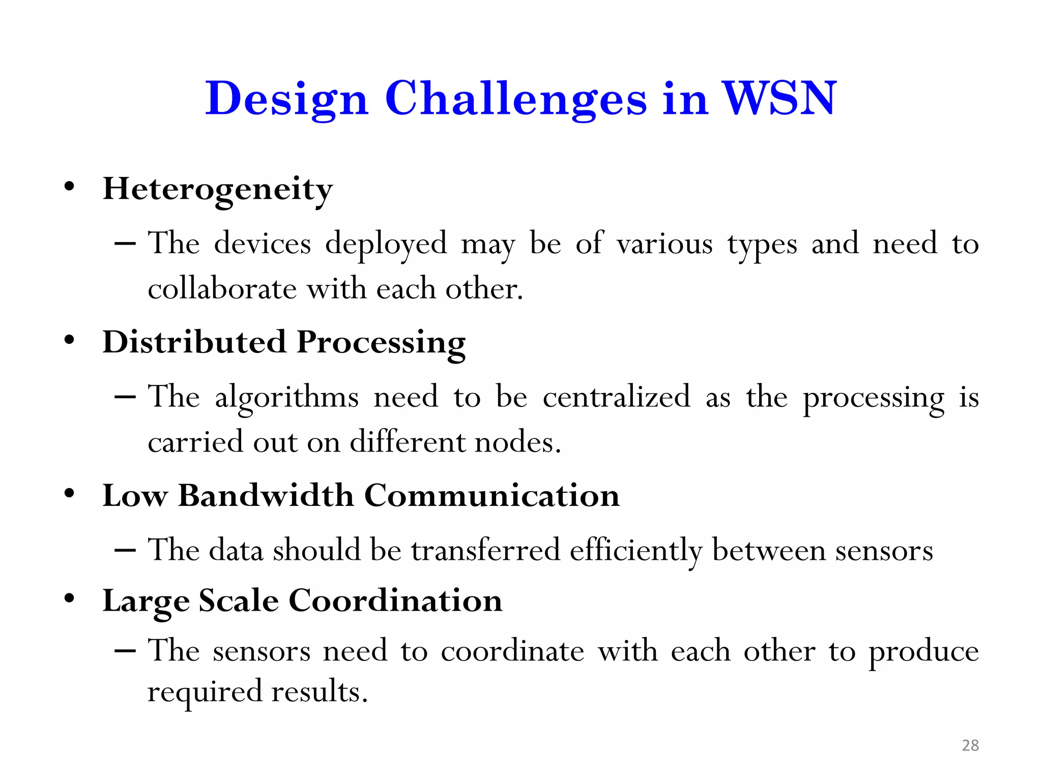 Design Challenges in WSN • Heterogeneity – The devices deployed may be of various types and need to collaborate with each other. • Distributed Processing – The algorithms need to be centralized as the processing is carried out on different nodes. • Low Bandwidth Communication – The data should be transferred efficiently between sensors • Large Scale Coordination – The sensors need to coordinate with each other to produce required results. 28 