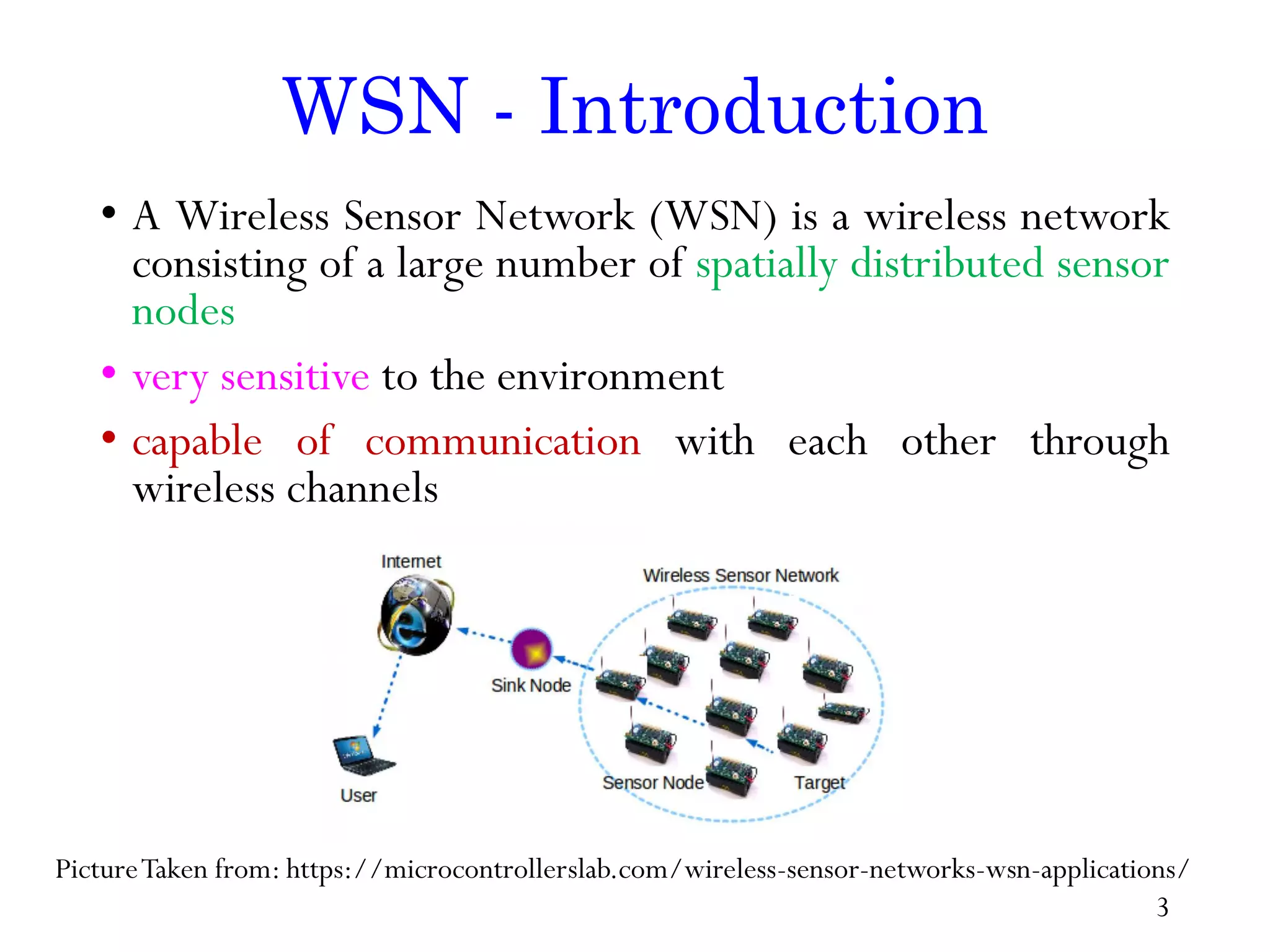 WSN - Introduction • A Wireless Sensor Network (WSN) is a wireless network consisting of a large number of spatially distributed sensor nodes • very sensitive to the environment • capable of communication with each other through wireless channels PictureTaken from: https://microcontrollerslab.com/wireless-sensor-networks-wsn-applications/ 3 