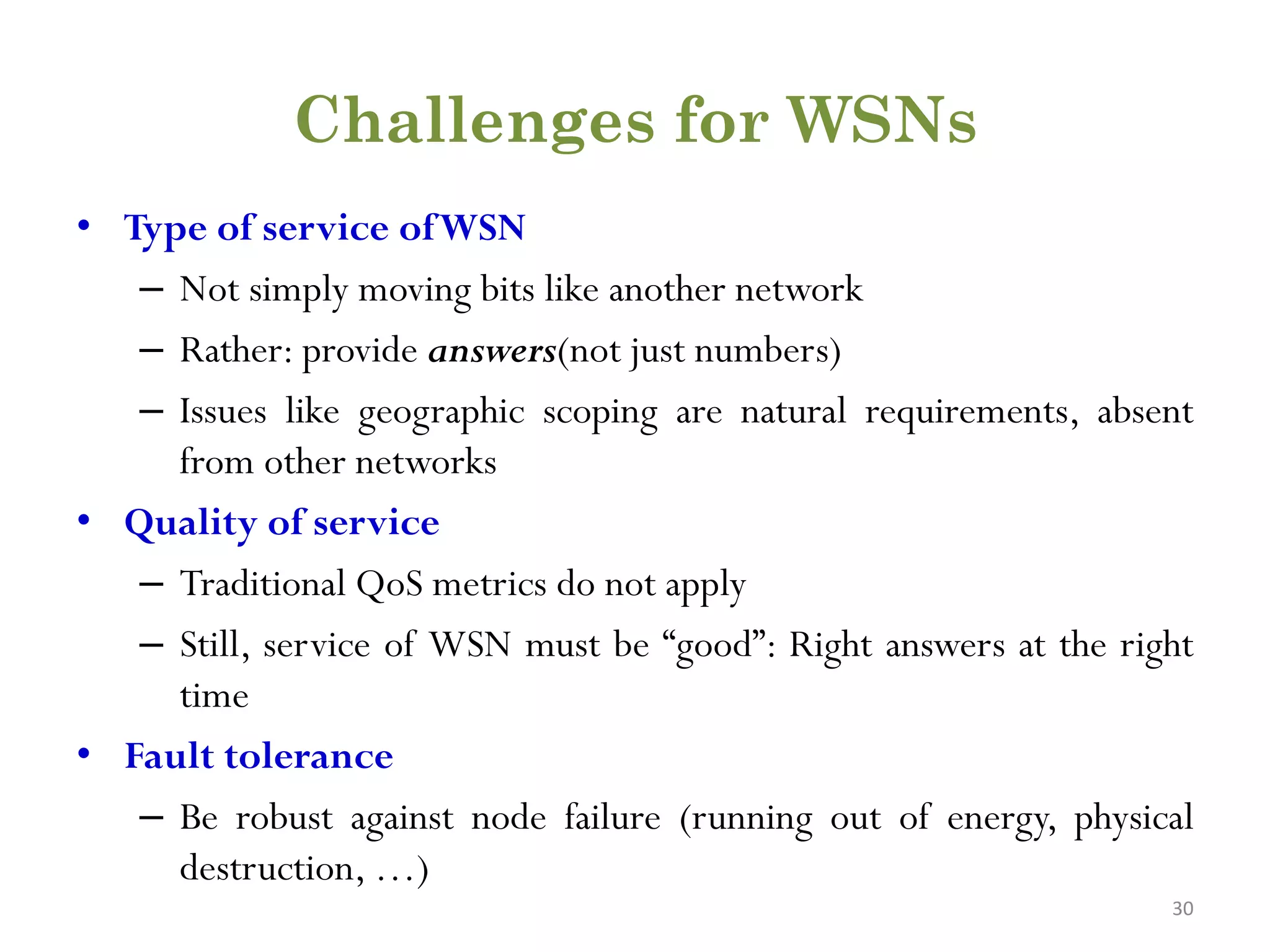Challenges for WSNs • Type of service ofWSN – Not simply moving bits like another network – Rather: provide answers(not just numbers) – Issues like geographic scoping are natural requirements, absent from other networks • Quality of service – Traditional QoS metrics do not apply – Still, service of WSN must be “good”: Right answers at the right time • Fault tolerance – Be robust against node failure (running out of energy, physical destruction, …) 30 