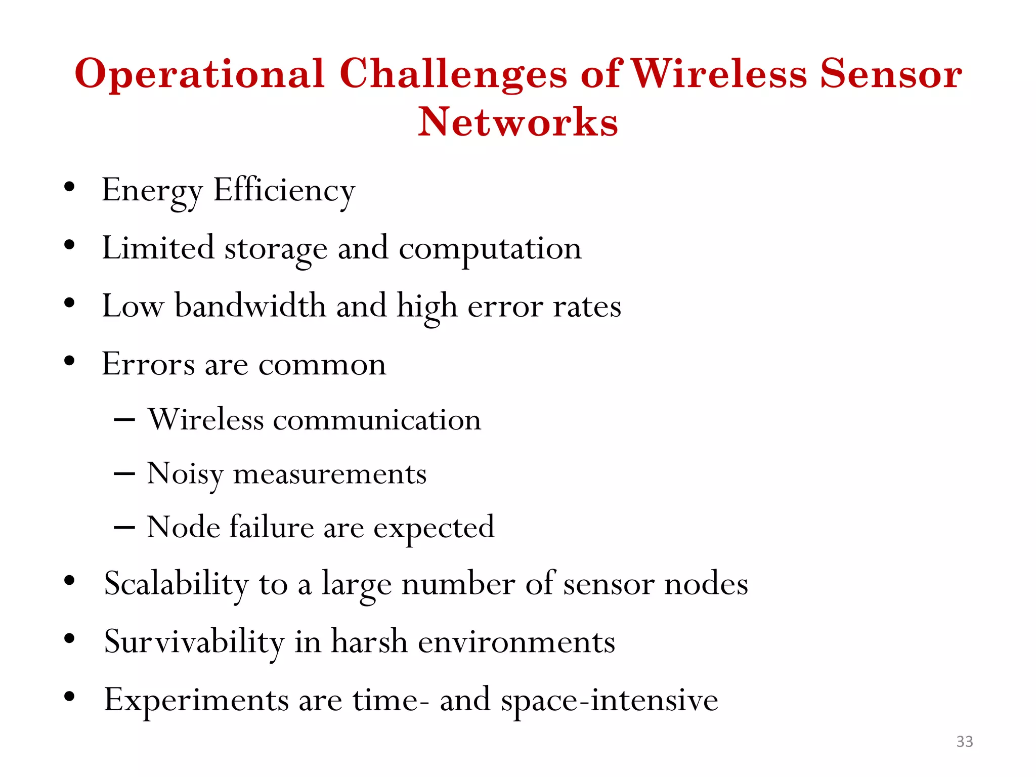 Operational Challenges of Wireless Sensor Networks • Energy Efficiency • Limited storage and computation • Low bandwidth and high error rates • Errors are common – Wireless communication – Noisy measurements – Node failure are expected • Scalability to a large number of sensor nodes • Survivability in harsh environments • Experiments are time- and space-intensive 33 
