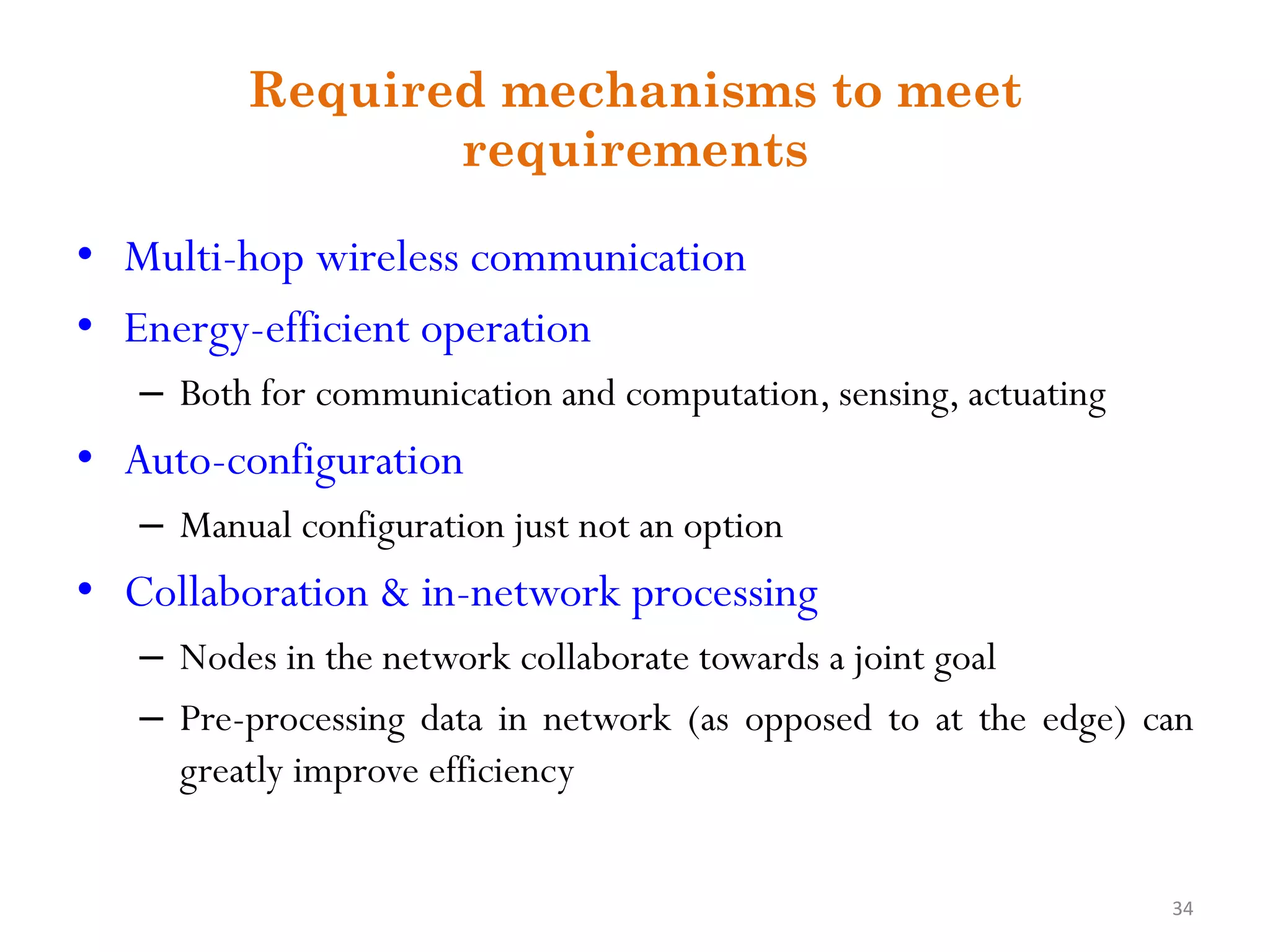 Required mechanisms to meet requirements • Multi-hop wireless communication • Energy-efficient operation – Both for communication and computation, sensing, actuating • Auto-configuration – Manual configuration just not an option • Collaboration & in-network processing – Nodes in the network collaborate towards a joint goal – Pre-processing data in network (as opposed to at the edge) can greatly improve efficiency 34 