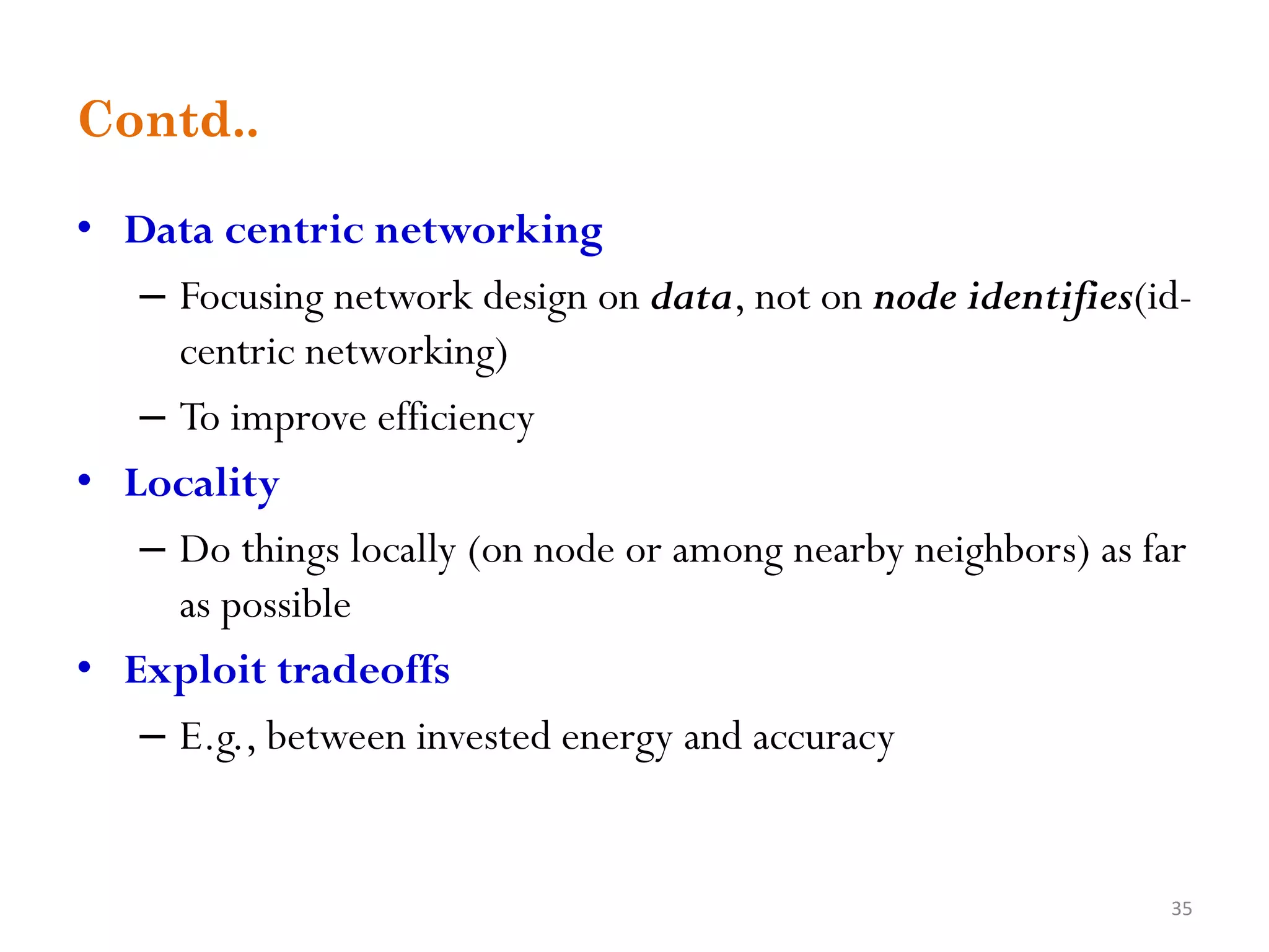 Contd.. • Data centric networking – Focusing network design on data, not on node identifies(id- centric networking) – To improve efficiency • Locality – Do things locally (on node or among nearby neighbors) as far as possible • Exploit tradeoffs – E.g., between invested energy and accuracy 35 