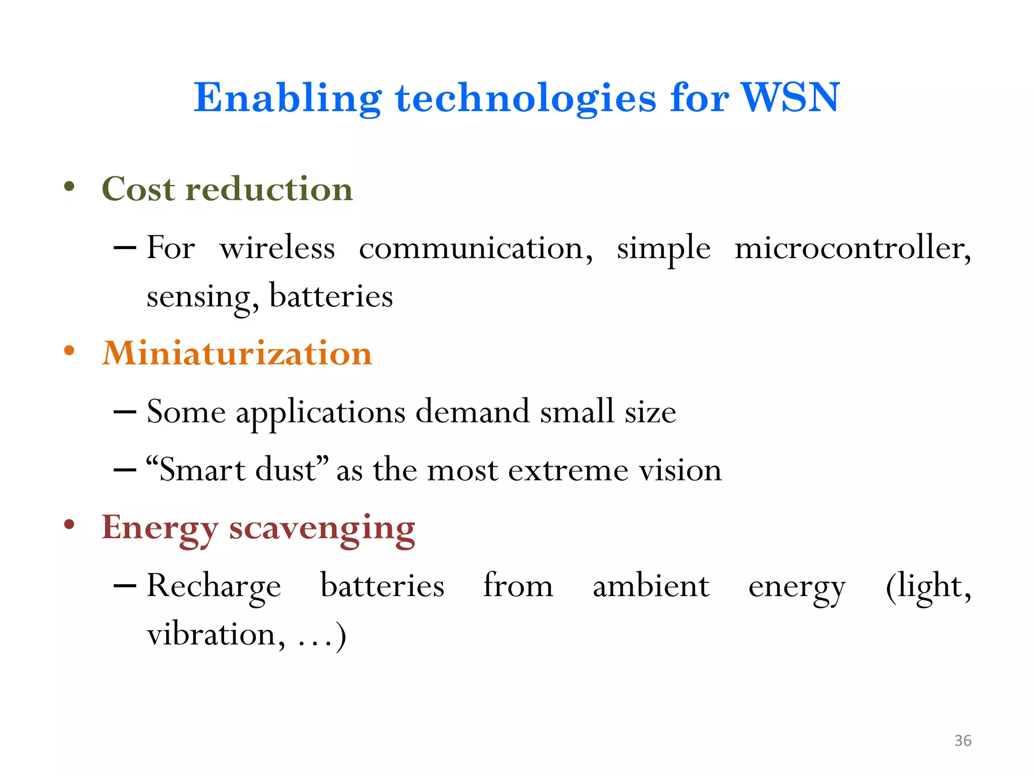 Enabling technologies for WSN • Cost reduction – For wireless communication, simple microcontroller, sensing, batteries • Miniaturization – Some applications demand small size – “Smart dust” as the most extreme vision • Energy scavenging – Recharge batteries from ambient energy (light, vibration, …) 36 