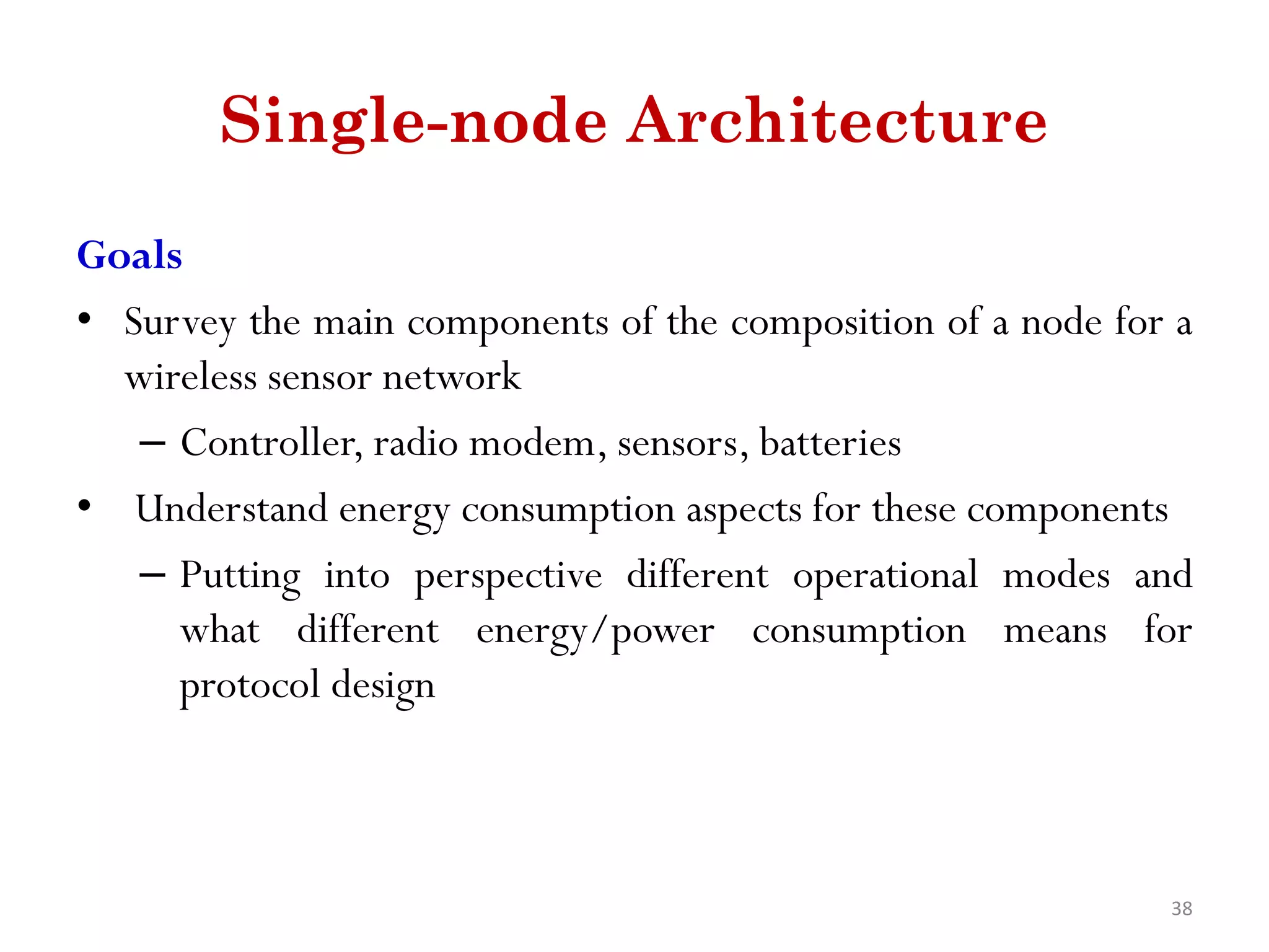 Single-node Architecture Goals • Survey the main components of the composition of a node for a wireless sensor network – Controller, radio modem, sensors, batteries • Understand energy consumption aspects for these components – Putting into perspective different operational modes and what different energy/power consumption means for protocol design 38 