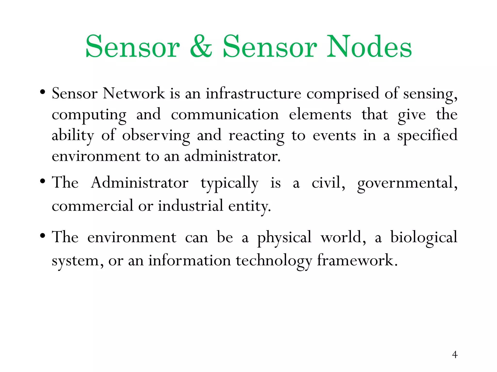 Sensor & Sensor Nodes • Sensor Network is an infrastructure comprised of sensing, computing and communication elements that give the ability of observing and reacting to events in a specified environment to an administrator. • The Administrator typically is a civil, governmental, commercial or industrial entity. • The environment can be a physical world, a biological system, or an information technology framework. 4 