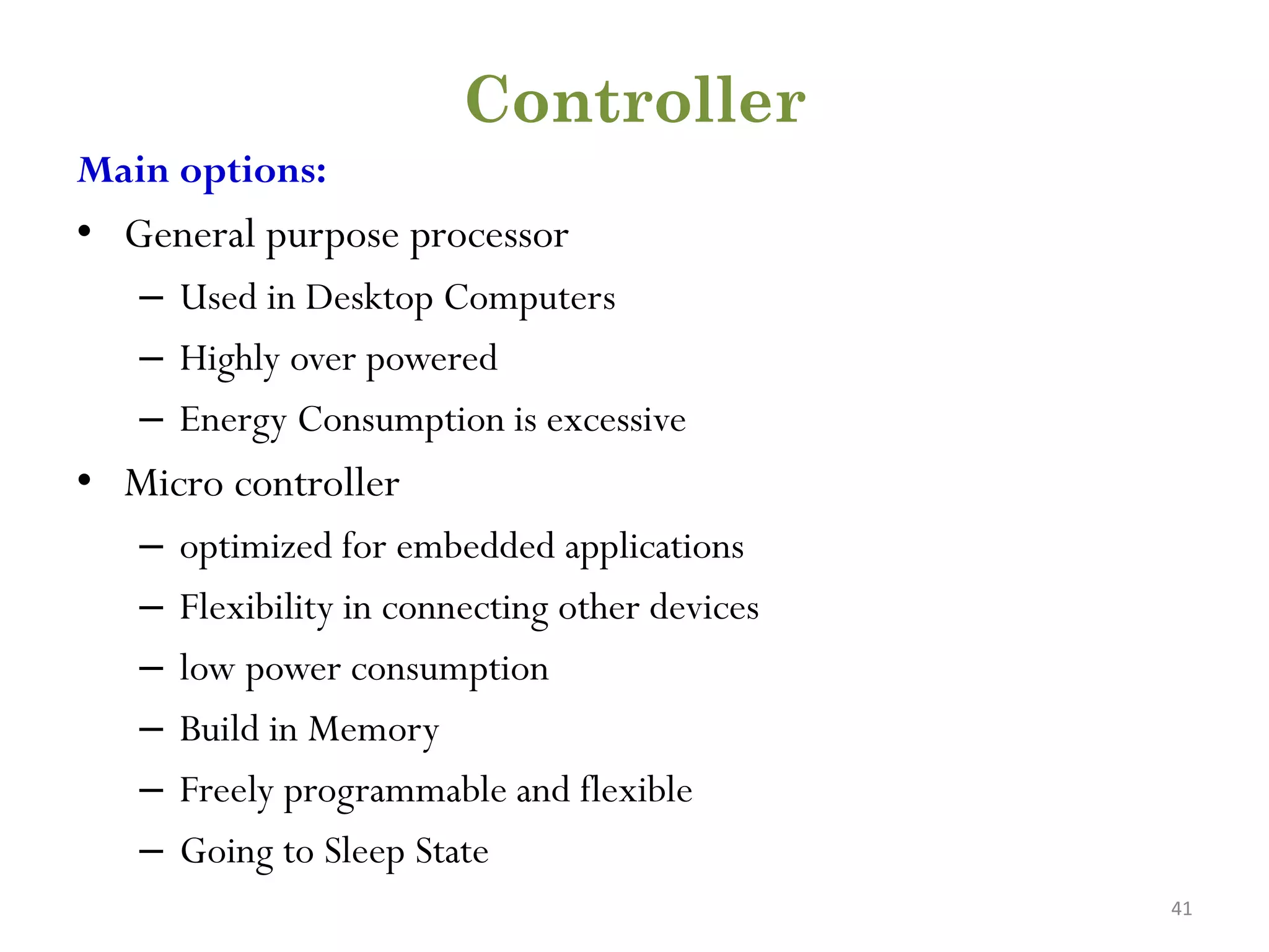 Controller Main options: • General purpose processor – Used in Desktop Computers – Highly over powered – Energy Consumption is excessive • Micro controller – optimized for embedded applications – Flexibility in connecting other devices – low power consumption – Build in Memory – Freely programmable and flexible – Going to Sleep State 41 