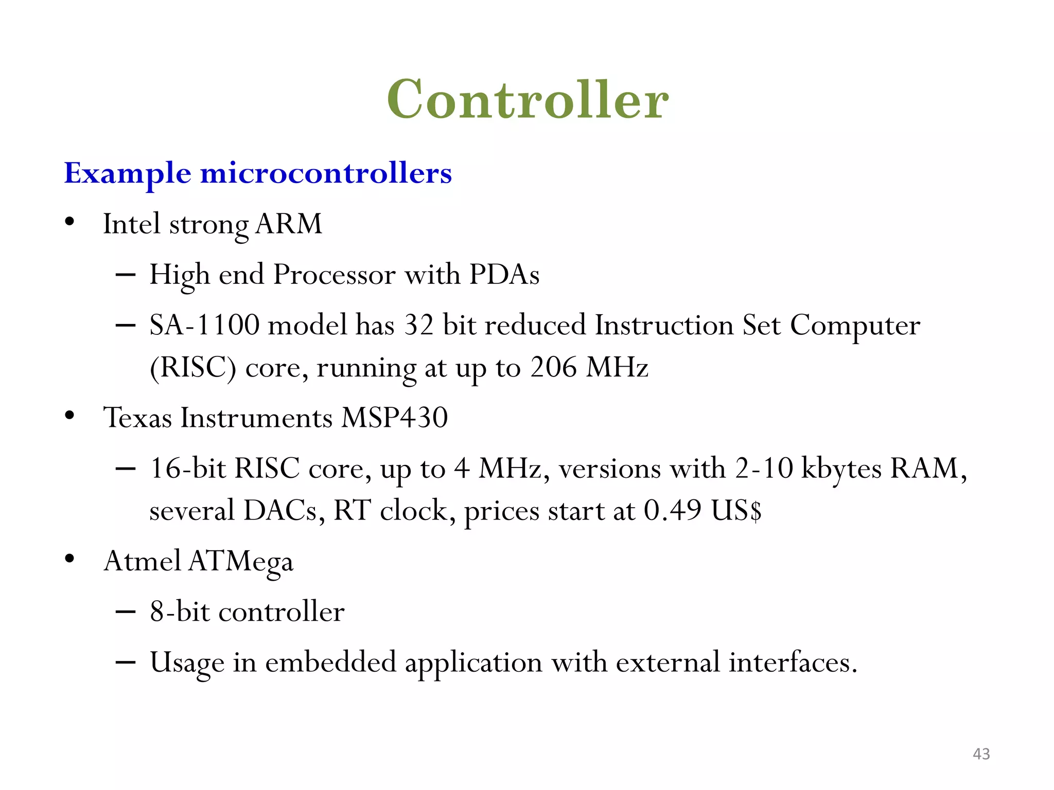 Controller Example microcontrollers • Intel strongARM – High end Processor with PDAs – SA-1100 model has 32 bit reduced Instruction Set Computer (RISC) core, running at up to 206 MHz • Texas Instruments MSP430 – 16-bit RISC core, up to 4 MHz, versions with 2-10 kbytes RAM, several DACs, RT clock, prices start at 0.49 US$ • AtmelATMega – 8-bit controller – Usage in embedded application with external interfaces. 43 