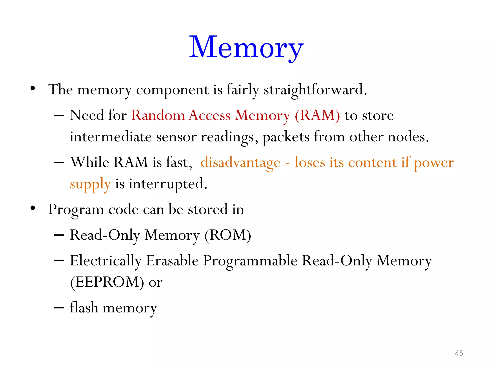 Memory • The memory component is fairly straightforward. – Need for RandomAccess Memory (RAM) to store intermediate sensor readings, packets from other nodes. – While RAM is fast, disadvantage - loses its content if power supply is interrupted. • Program code can be stored in – Read-Only Memory (ROM) – Electrically Erasable Programmable Read-Only Memory (EEPROM) or – flash memory 45 