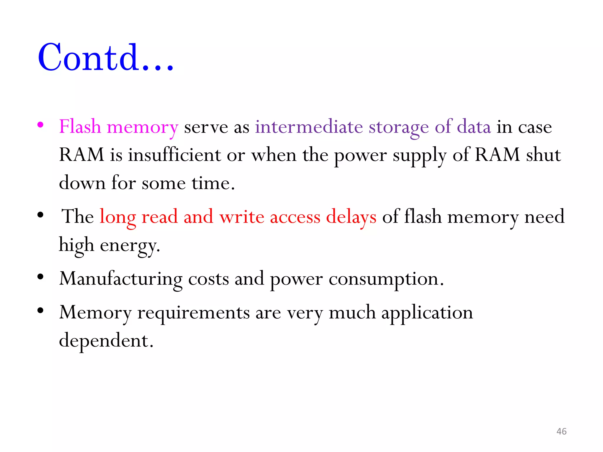 Contd… • Flash memory serve as intermediate storage of data in case RAM is insufficient or when the power supply of RAM shut down for some time. • The long read and write access delays of flash memory need high energy. • Manufacturing costs and power consumption. • Memory requirements are very much application dependent. 46 