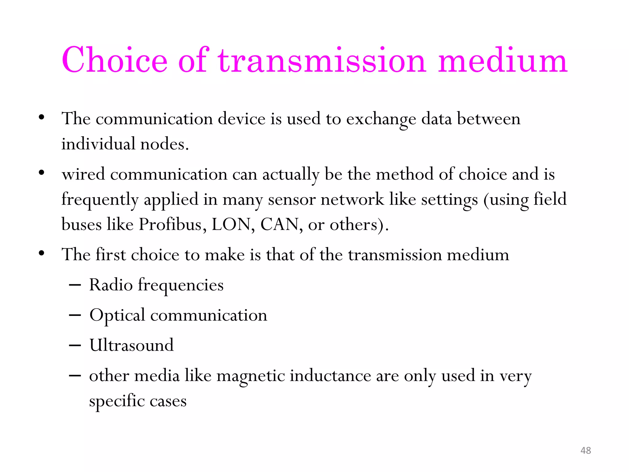 Choice of transmission medium • The communication device is used to exchange data between individual nodes. • wired communication can actually be the method of choice and is frequently applied in many sensor network like settings (using field buses like Profibus, LON, CAN, or others). • The first choice to make is that of the transmission medium – Radio frequencies – Optical communication – Ultrasound – other media like magnetic inductance are only used in very specific cases 48 
