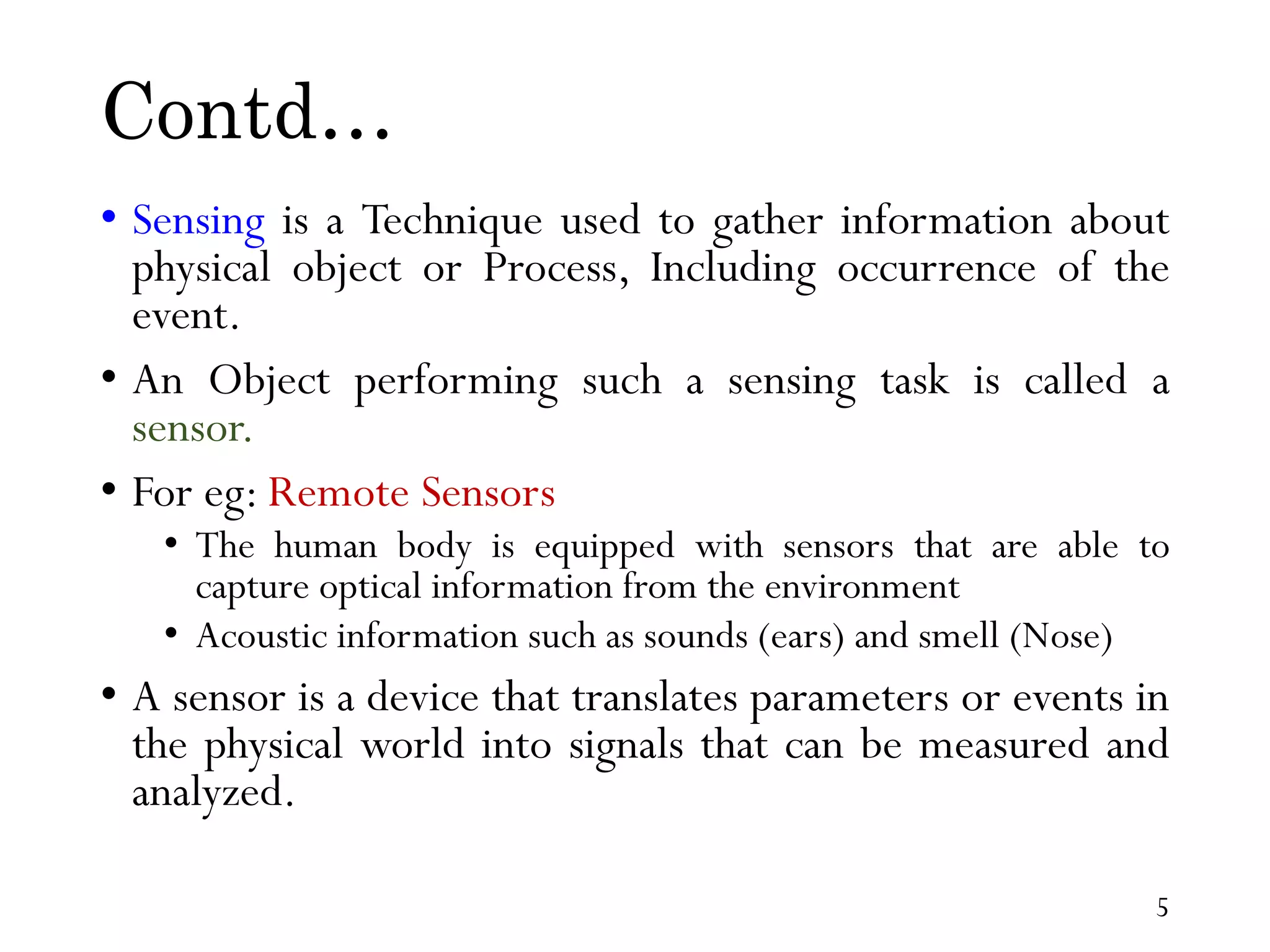 Contd… • Sensing is a Technique used to gather information about physical object or Process, Including occurrence of the event. • An Object performing such a sensing task is called a sensor. • For eg: Remote Sensors • The human body is equipped with sensors that are able to capture optical information from the environment • Acoustic information such as sounds (ears) and smell (Nose) • A sensor is a device that translates parameters or events in the physical world into signals that can be measured and analyzed. 5 