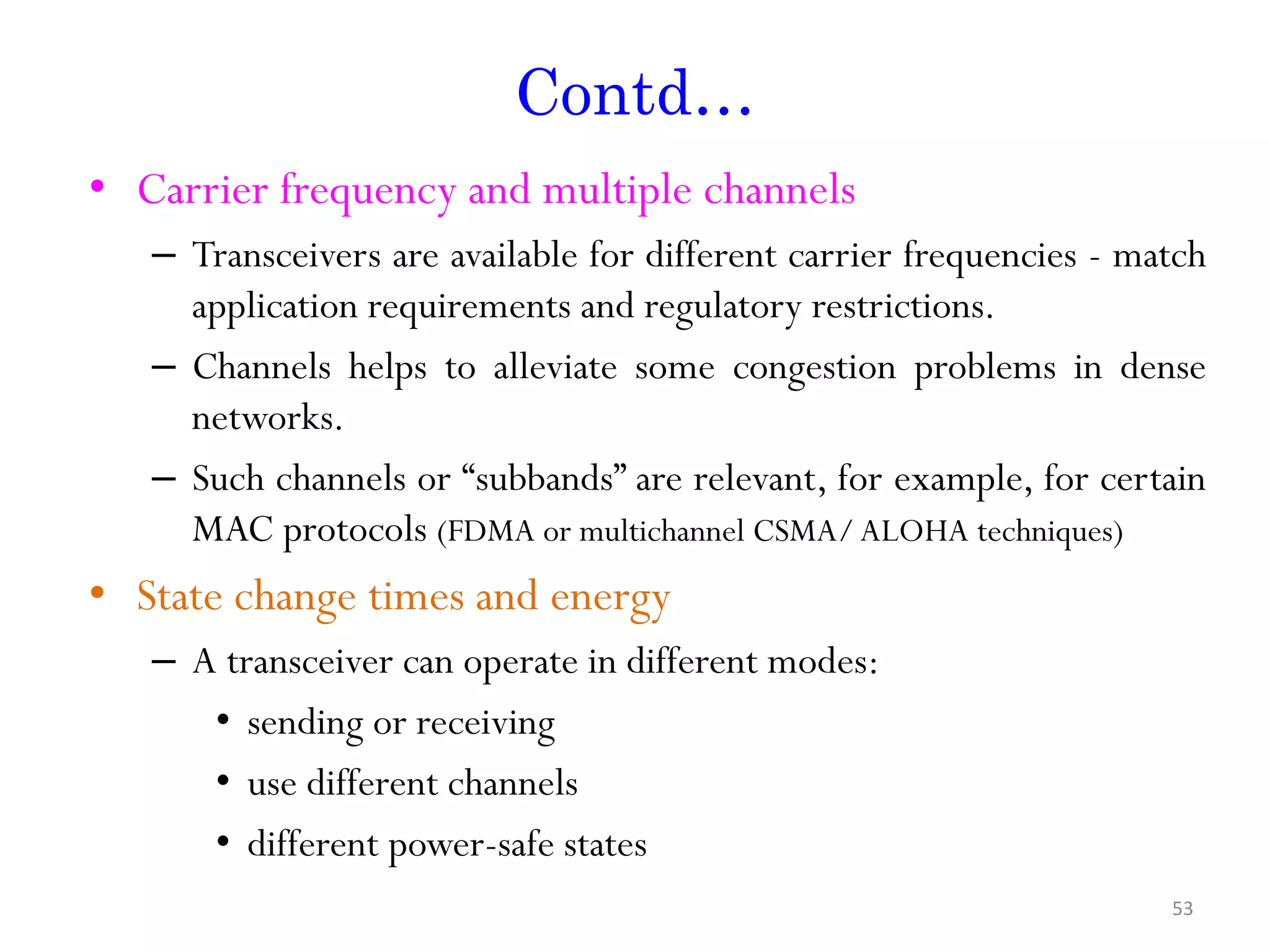 Contd… • Carrier frequency and multiple channels – Transceivers are available for different carrier frequencies - match application requirements and regulatory restrictions. – Channels helps to alleviate some congestion problems in dense networks. – Such channels or “subbands” are relevant, for example, for certain MAC protocols (FDMA or multichannel CSMA/ALOHA techniques) • State change times and energy – A transceiver can operate in different modes: • sending or receiving • use different channels • different power-safe states 53 