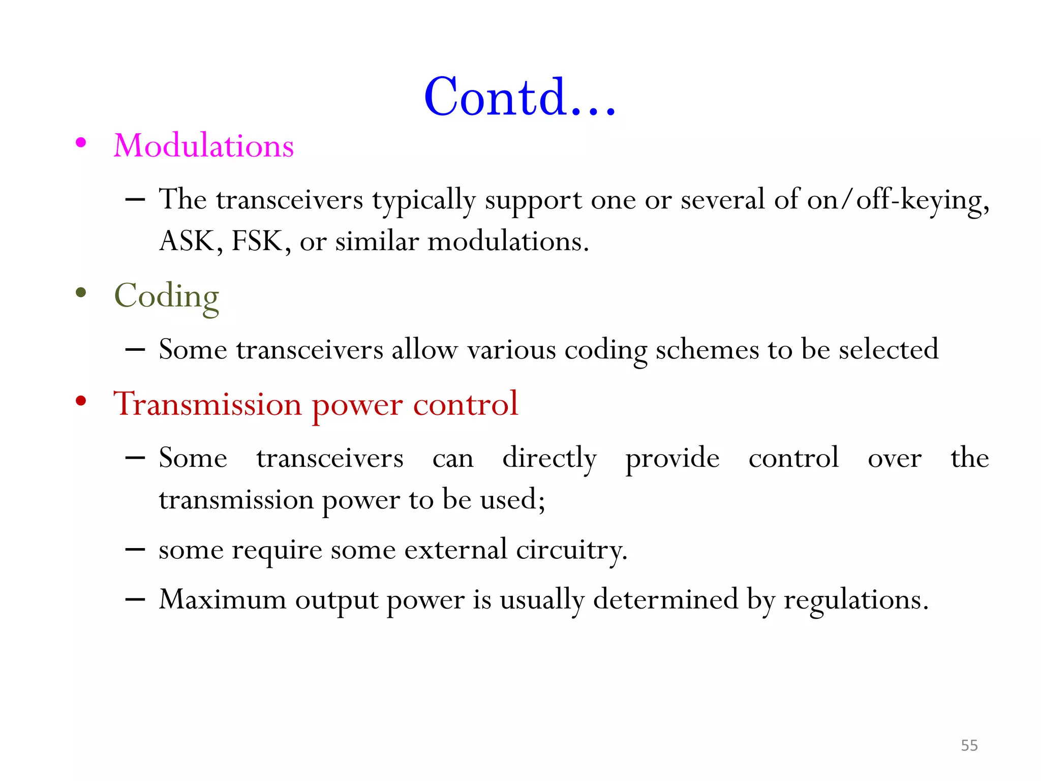 Contd… • Modulations – The transceivers typically support one or several of on/off-keying, ASK, FSK, or similar modulations. • Coding – Some transceivers allow various coding schemes to be selected • Transmission power control – Some transceivers can directly provide control over the transmission power to be used; – some require some external circuitry. – Maximum output power is usually determined by regulations. 55 