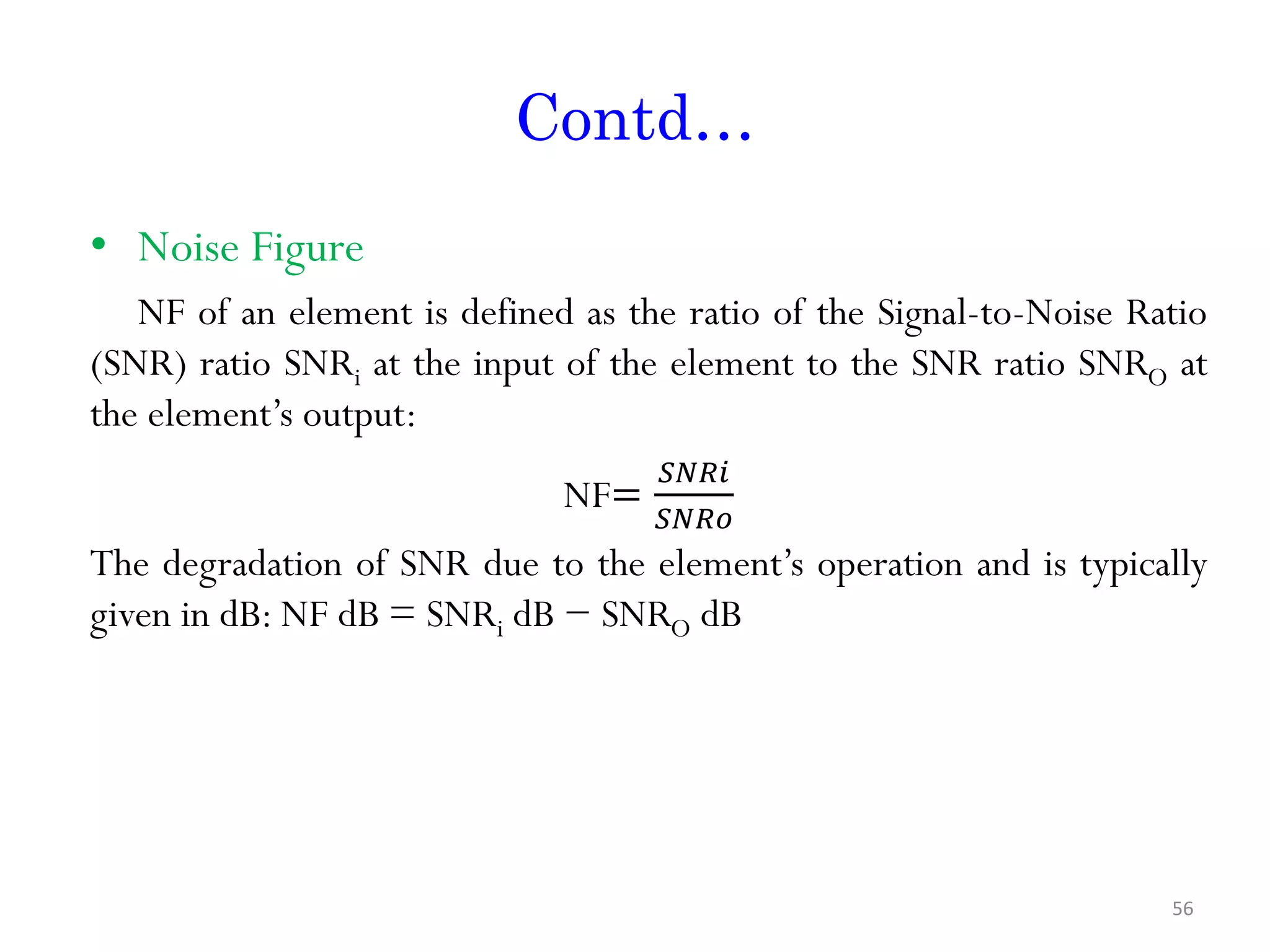Contd… • Noise Figure NF of an element is defined as the ratio of the Signal-to-Noise Ratio (SNR) ratio SNRi at the input of the element to the SNR ratio SNRO at the element’s output: NF= 𝑆𝑁𝑅𝑖 𝑆𝑁𝑅𝑜 The degradation of SNR due to the element’s operation and is typically given in dB: NF dB = SNRi dB − SNRO dB 56 