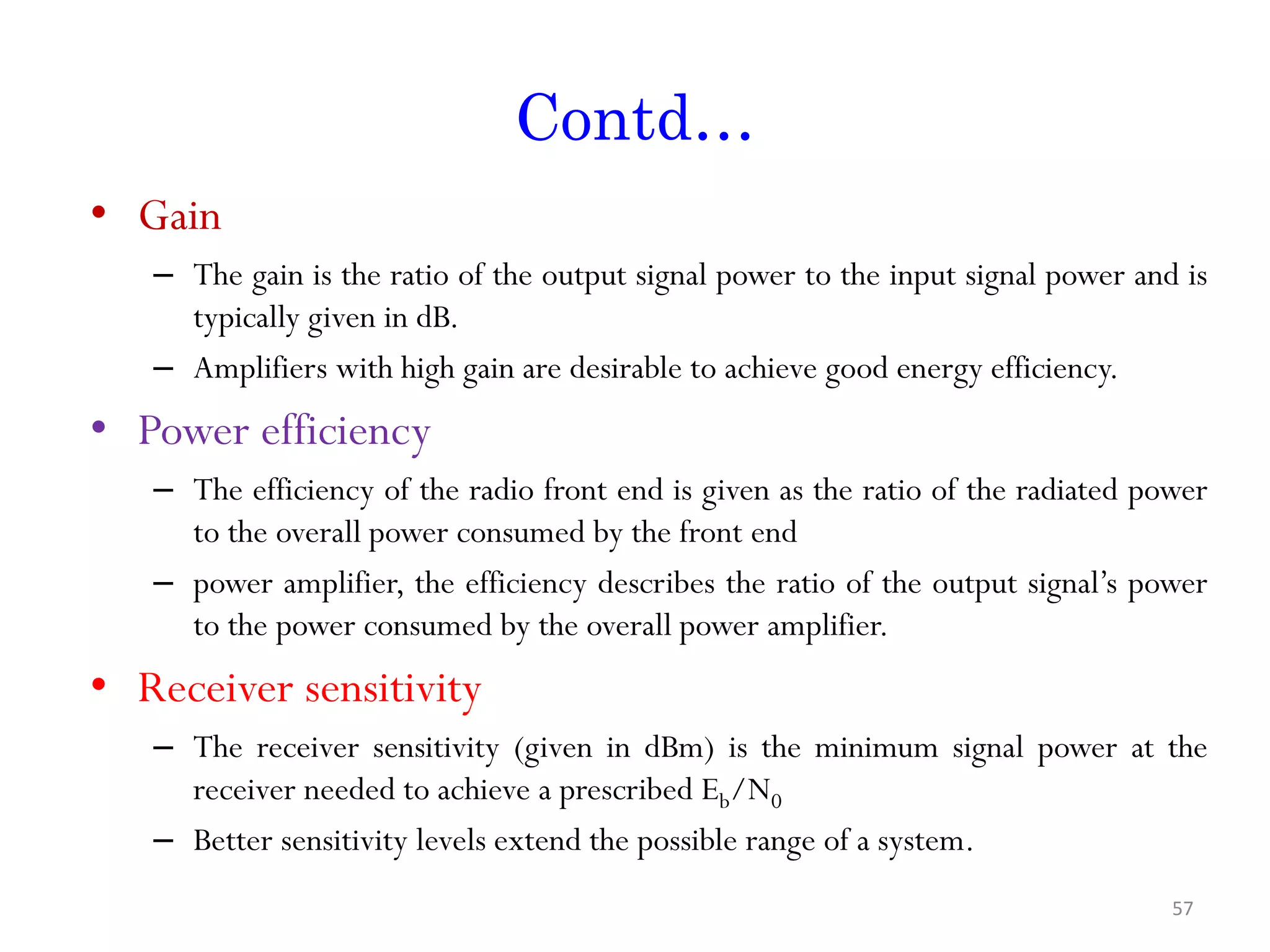 Contd… • Gain – The gain is the ratio of the output signal power to the input signal power and is typically given in dB. – Amplifiers with high gain are desirable to achieve good energy efficiency. • Power efficiency – The efficiency of the radio front end is given as the ratio of the radiated power to the overall power consumed by the front end – power amplifier, the efficiency describes the ratio of the output signal’s power to the power consumed by the overall power amplifier. • Receiver sensitivity – The receiver sensitivity (given in dBm) is the minimum signal power at the receiver needed to achieve a prescribed Eb/N0 – Better sensitivity levels extend the possible range of a system. 57 