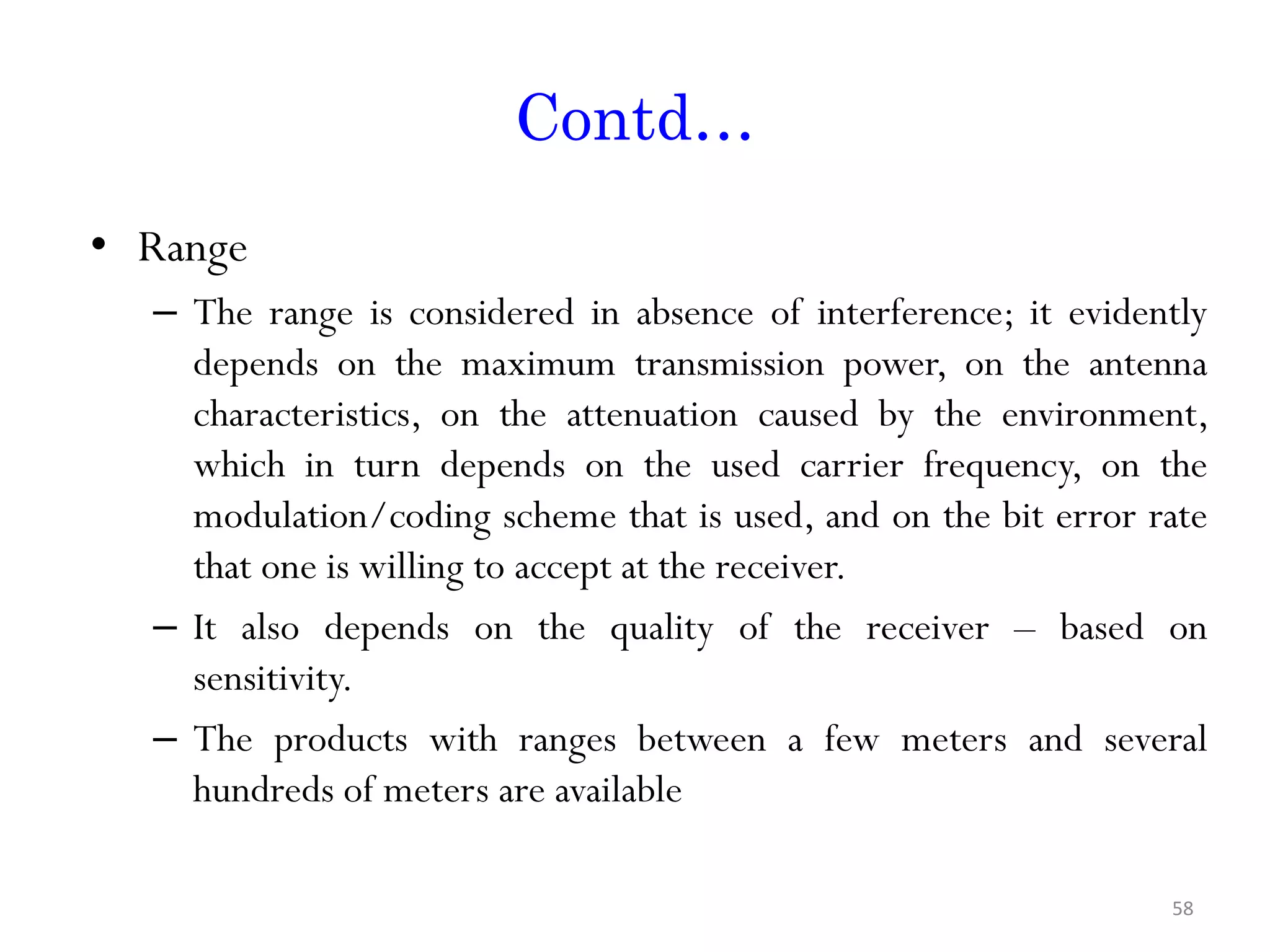 Contd… • Range – The range is considered in absence of interference; it evidently depends on the maximum transmission power, on the antenna characteristics, on the attenuation caused by the environment, which in turn depends on the used carrier frequency, on the modulation/coding scheme that is used, and on the bit error rate that one is willing to accept at the receiver. – It also depends on the quality of the receiver – based on sensitivity. – The products with ranges between a few meters and several hundreds of meters are available 58 