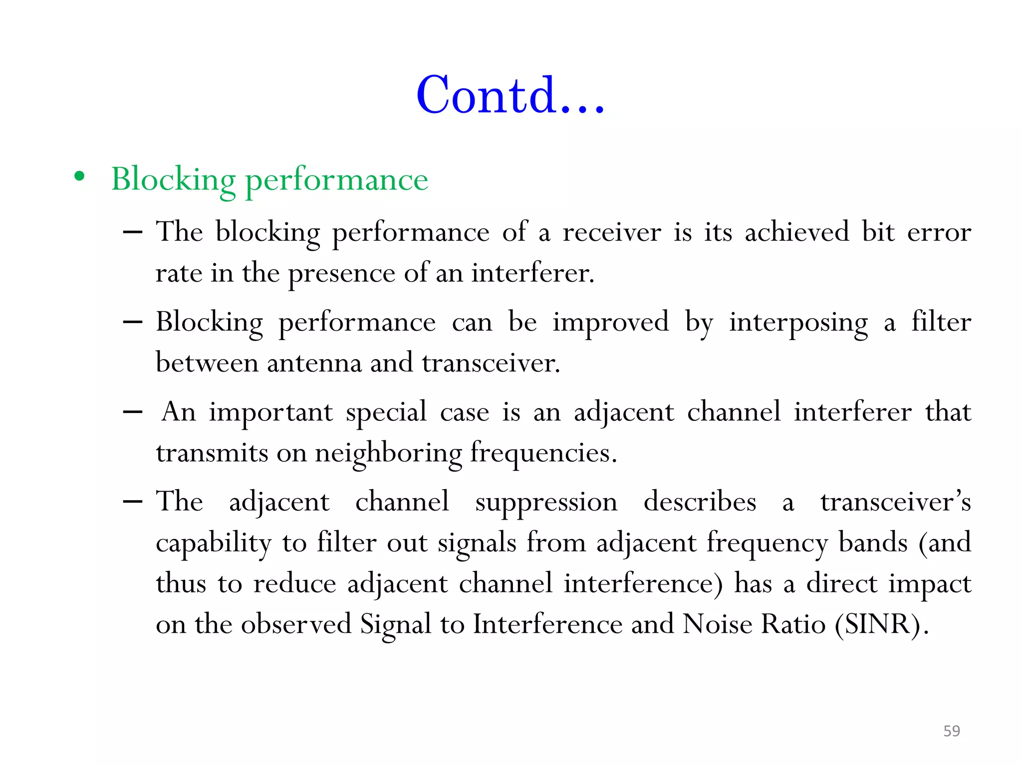 Contd… • Blocking performance – The blocking performance of a receiver is its achieved bit error rate in the presence of an interferer. – Blocking performance can be improved by interposing a filter between antenna and transceiver. – An important special case is an adjacent channel interferer that transmits on neighboring frequencies. – The adjacent channel suppression describes a transceiver’s capability to filter out signals from adjacent frequency bands (and thus to reduce adjacent channel interference) has a direct impact on the observed Signal to Interference and Noise Ratio (SINR). 59 