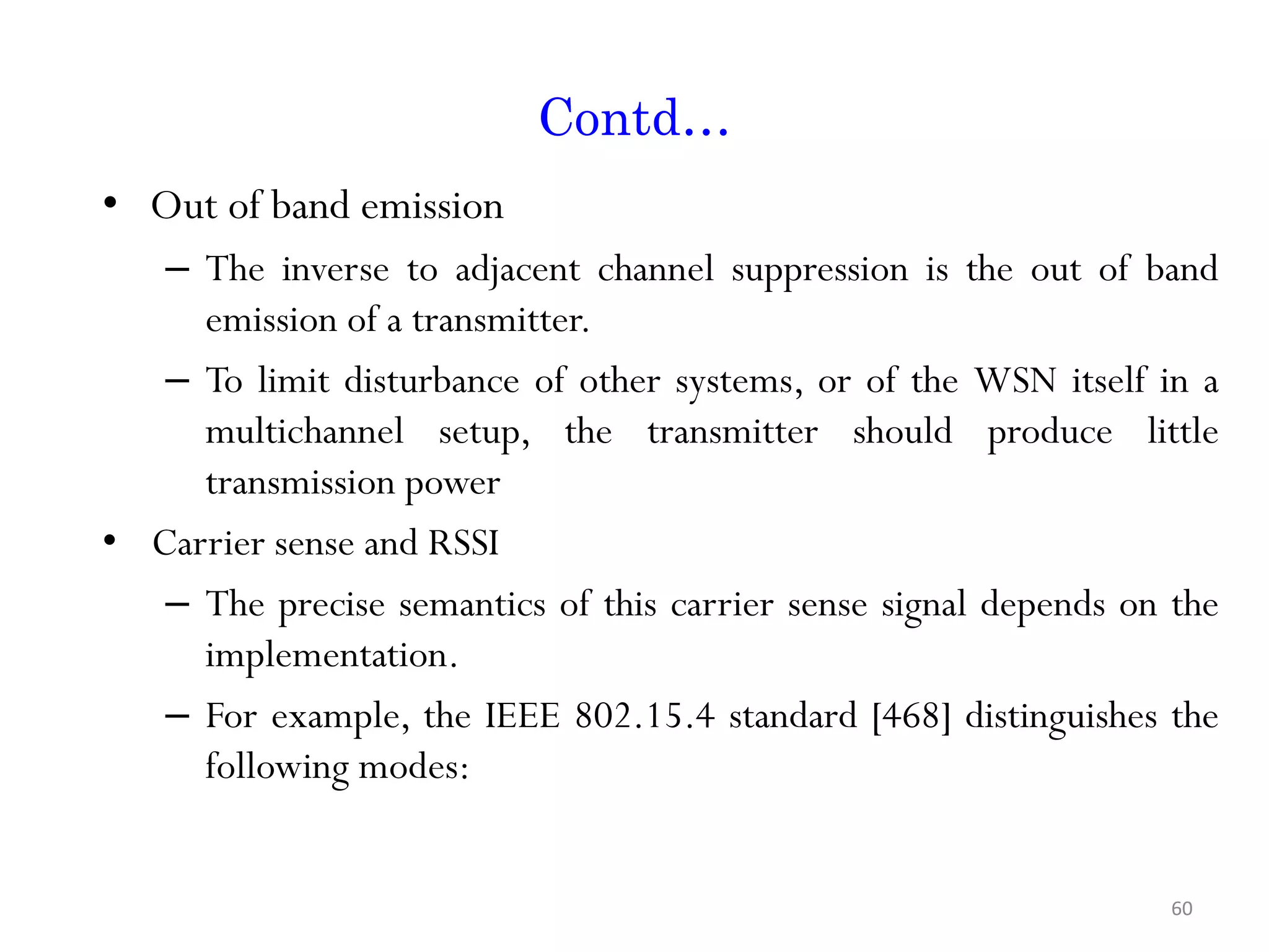 Contd… • Out of band emission – The inverse to adjacent channel suppression is the out of band emission of a transmitter. – To limit disturbance of other systems, or of the WSN itself in a multichannel setup, the transmitter should produce little transmission power • Carrier sense and RSSI – The precise semantics of this carrier sense signal depends on the implementation. – For example, the IEEE 802.15.4 standard [468] distinguishes the following modes: 60 