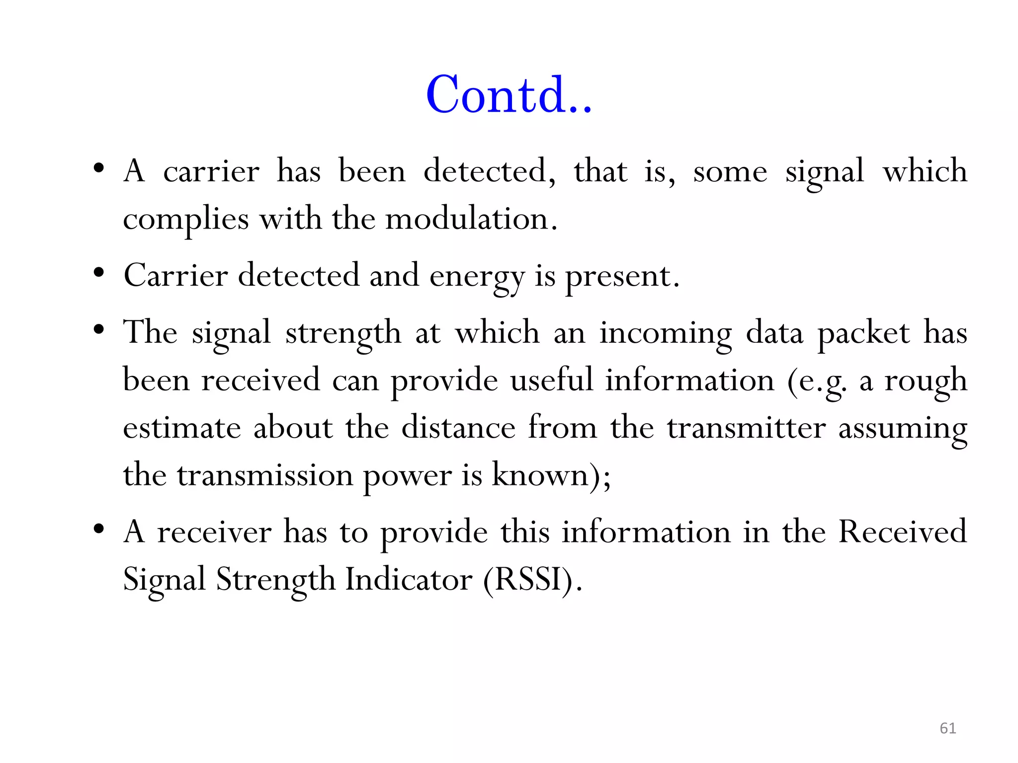 Contd.. • A carrier has been detected, that is, some signal which complies with the modulation. • Carrier detected and energy is present. • The signal strength at which an incoming data packet has been received can provide useful information (e.g. a rough estimate about the distance from the transmitter assuming the transmission power is known); • A receiver has to provide this information in the Received Signal Strength Indicator (RSSI). 61 