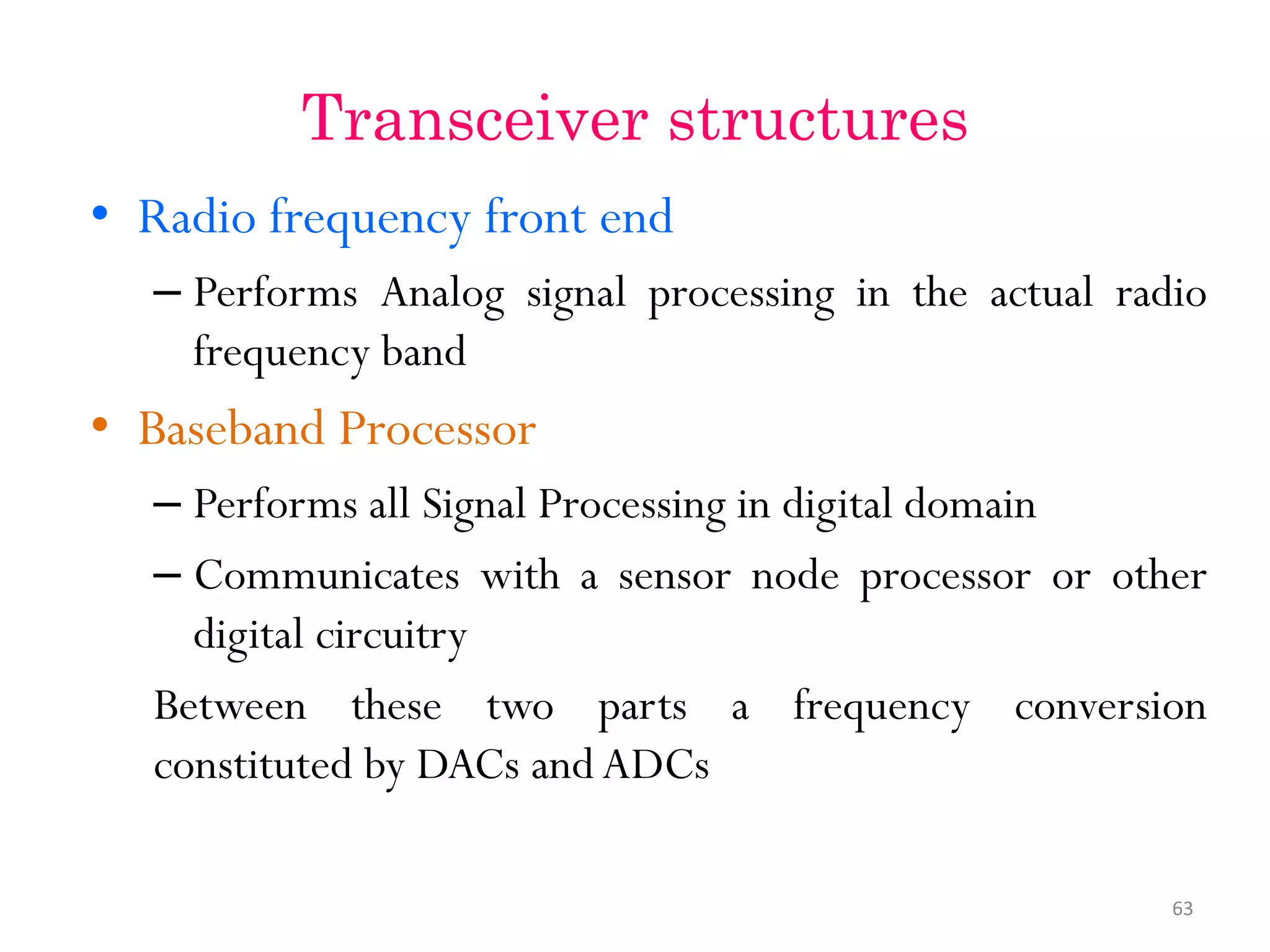 Transceiver structures • Radio frequency front end – Performs Analog signal processing in the actual radio frequency band • Baseband Processor – Performs all Signal Processing in digital domain – Communicates with a sensor node processor or other digital circuitry Between these two parts a frequency conversion constituted by DACs and ADCs 63 