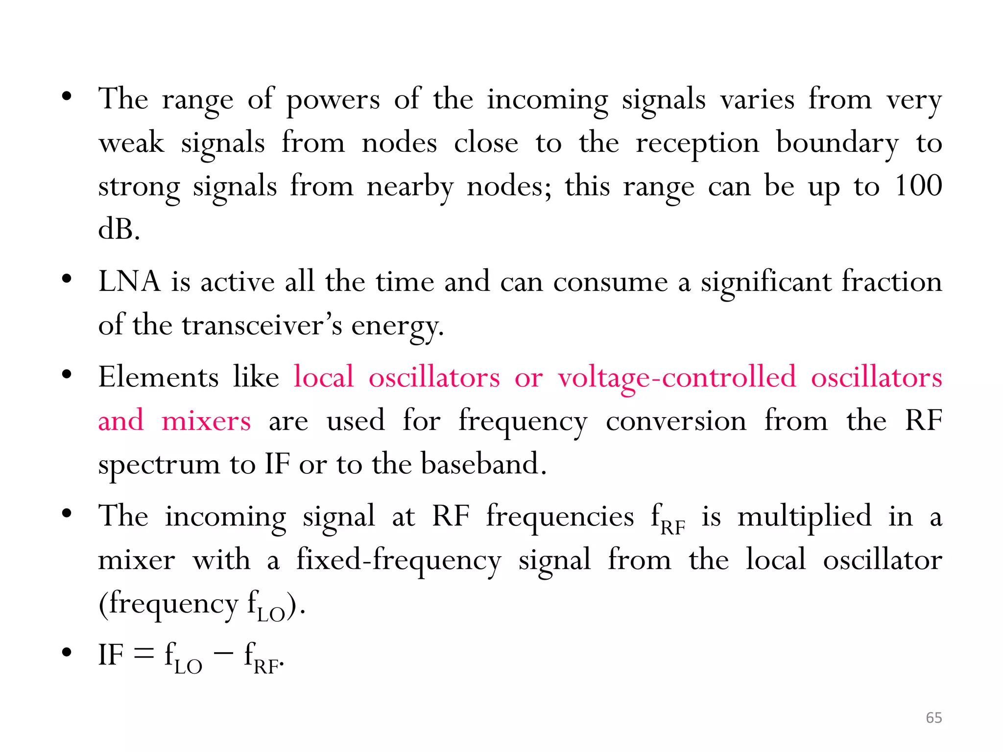 • The range of powers of the incoming signals varies from very weak signals from nodes close to the reception boundary to strong signals from nearby nodes; this range can be up to 100 dB. • LNA is active all the time and can consume a significant fraction of the transceiver’s energy. • Elements like local oscillators or voltage-controlled oscillators and mixers are used for frequency conversion from the RF spectrum to IF or to the baseband. • The incoming signal at RF frequencies fRF is multiplied in a mixer with a fixed-frequency signal from the local oscillator (frequency fLO). • IF = fLO − fRF. 65 