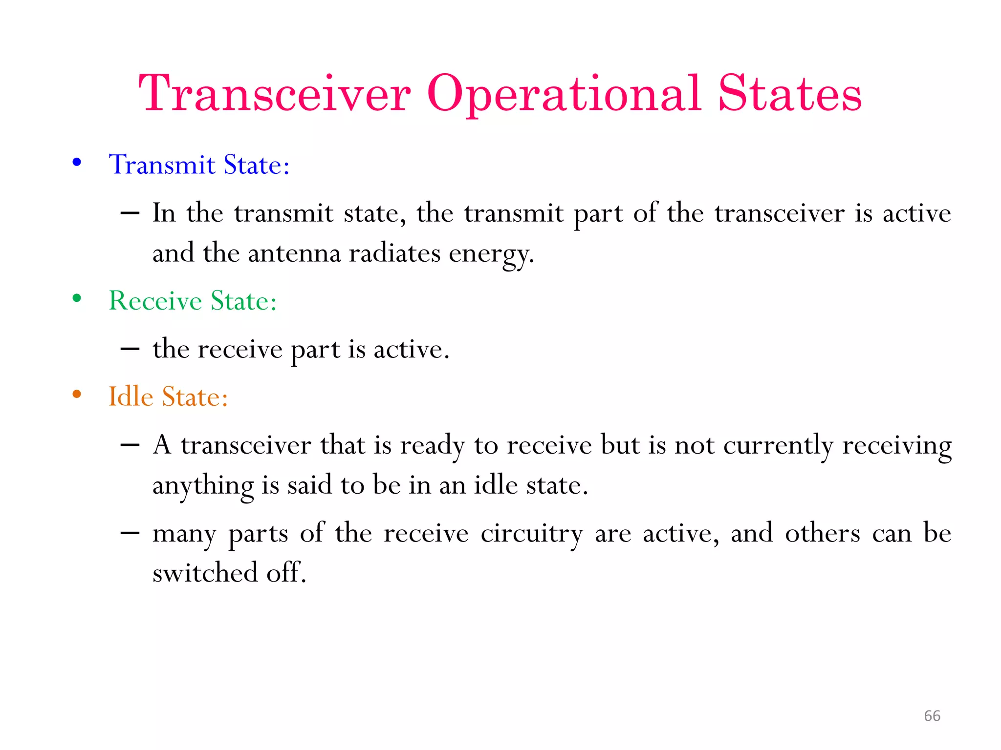 Transceiver Operational States • Transmit State: – In the transmit state, the transmit part of the transceiver is active and the antenna radiates energy. • Receive State: – the receive part is active. • Idle State: – A transceiver that is ready to receive but is not currently receiving anything is said to be in an idle state. – many parts of the receive circuitry are active, and others can be switched off. 66 