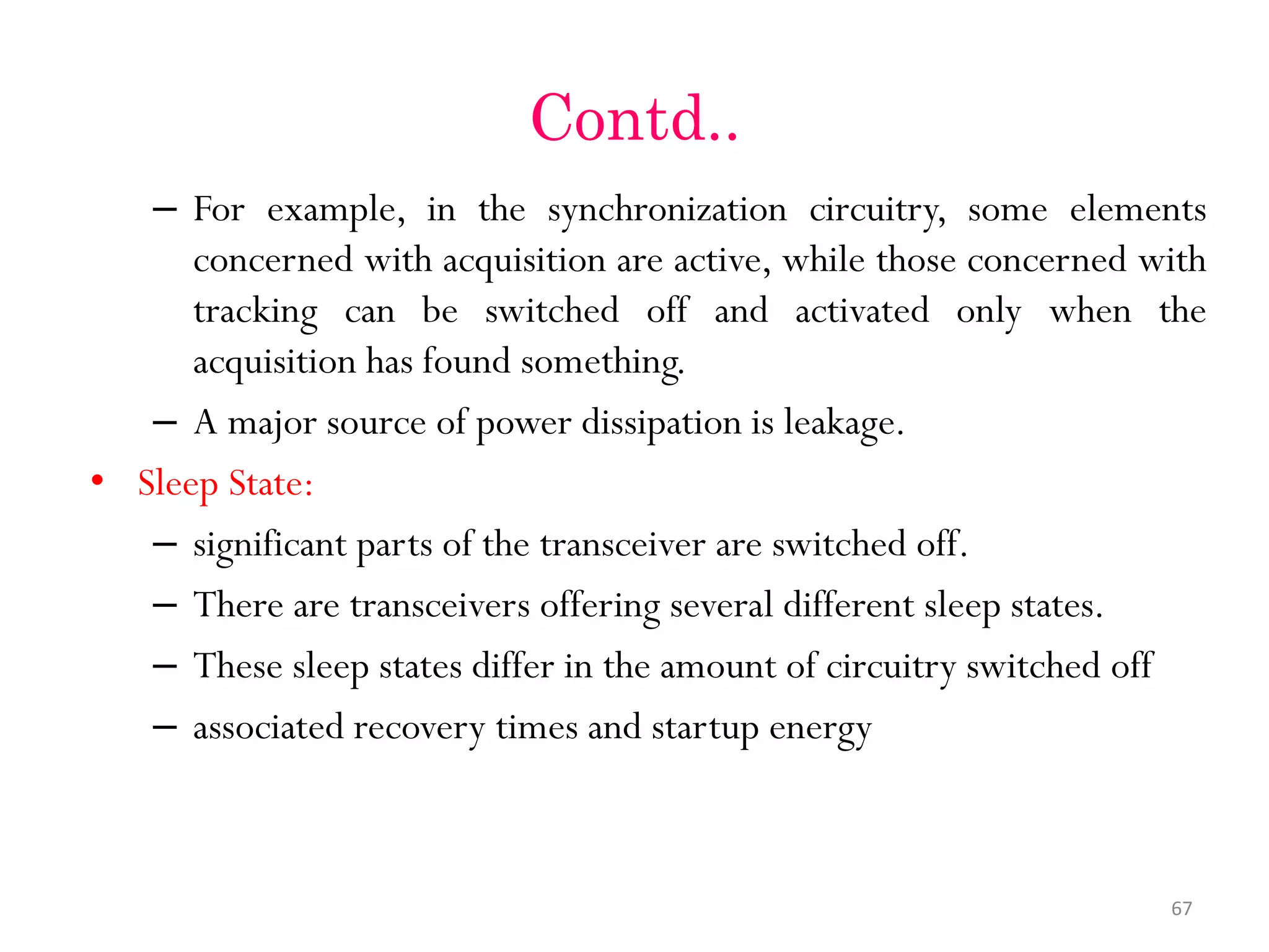 Contd.. – For example, in the synchronization circuitry, some elements concerned with acquisition are active, while those concerned with tracking can be switched off and activated only when the acquisition has found something. – A major source of power dissipation is leakage. • Sleep State: – significant parts of the transceiver are switched off. – There are transceivers offering several different sleep states. – These sleep states differ in the amount of circuitry switched off – associated recovery times and startup energy 67 