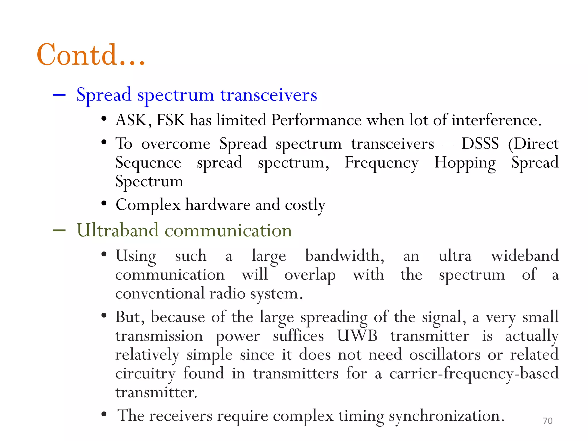 Contd… – Spread spectrum transceivers • ASK, FSK has limited Performance when lot of interference. • To overcome Spread spectrum transceivers – DSSS (Direct Sequence spread spectrum, Frequency Hopping Spread Spectrum • Complex hardware and costly – Ultraband communication • Using such a large bandwidth, an ultra wideband communication will overlap with the spectrum of a conventional radio system. • But, because of the large spreading of the signal, a very small transmission power suffices UWB transmitter is actually relatively simple since it does not need oscillators or related circuitry found in transmitters for a carrier-frequency-based transmitter. • The receivers require complex timing synchronization. 70 