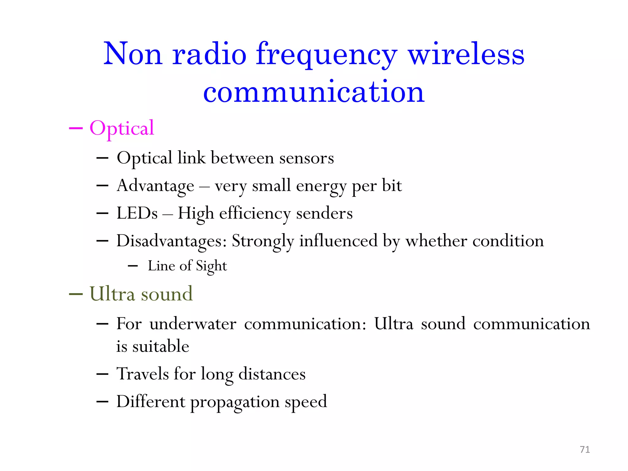 Non radio frequency wireless communication – Optical – Optical link between sensors – Advantage – very small energy per bit – LEDs – High efficiency senders – Disadvantages: Strongly influenced by whether condition – Line of Sight – Ultra sound – For underwater communication: Ultra sound communication is suitable – Travels for long distances – Different propagation speed 71 