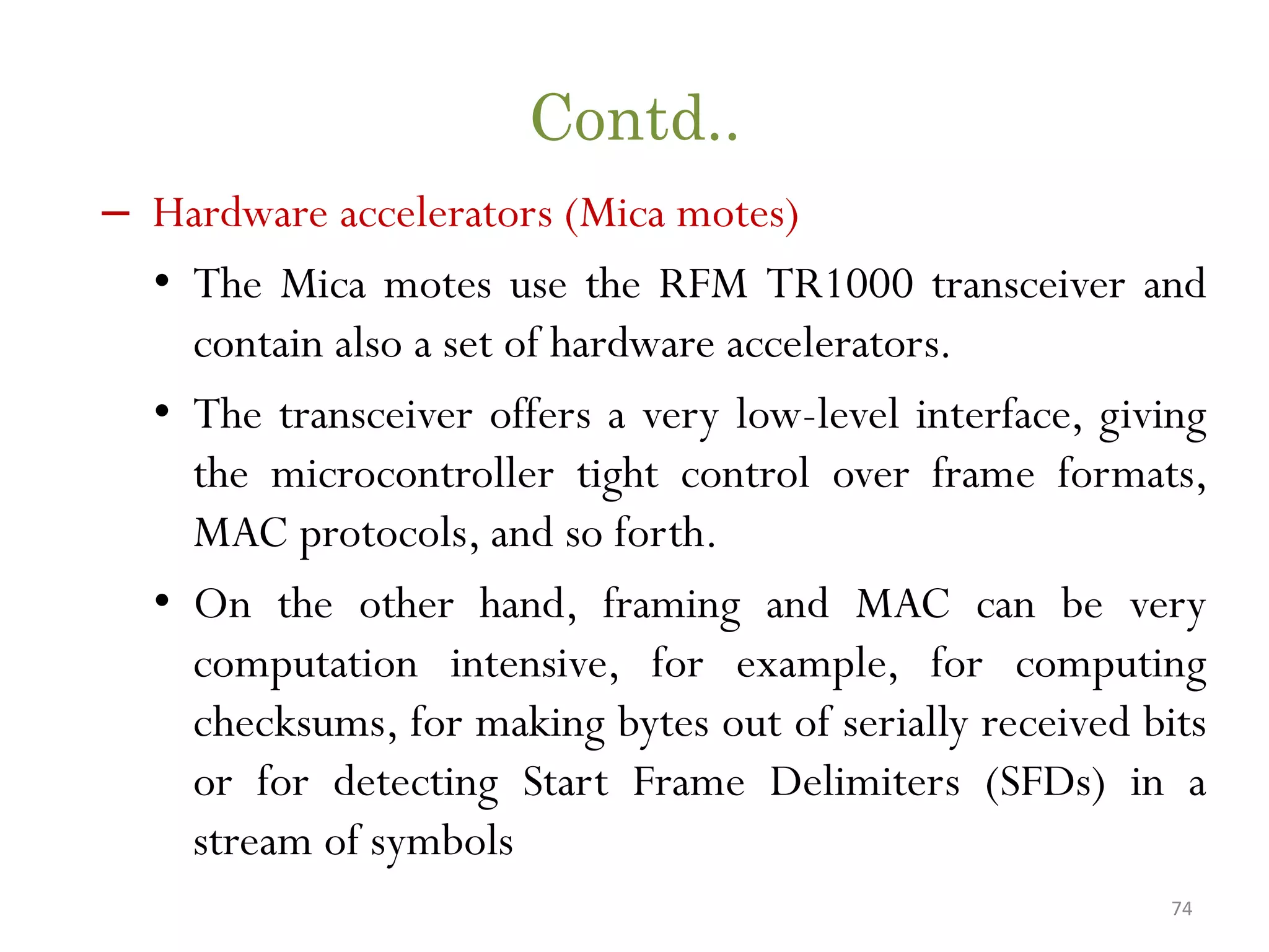 Contd.. – Hardware accelerators (Mica motes) • The Mica motes use the RFM TR1000 transceiver and contain also a set of hardware accelerators. • The transceiver offers a very low-level interface, giving the microcontroller tight control over frame formats, MAC protocols, and so forth. • On the other hand, framing and MAC can be very computation intensive, for example, for computing checksums, for making bytes out of serially received bits or for detecting Start Frame Delimiters (SFDs) in a stream of symbols 74 
