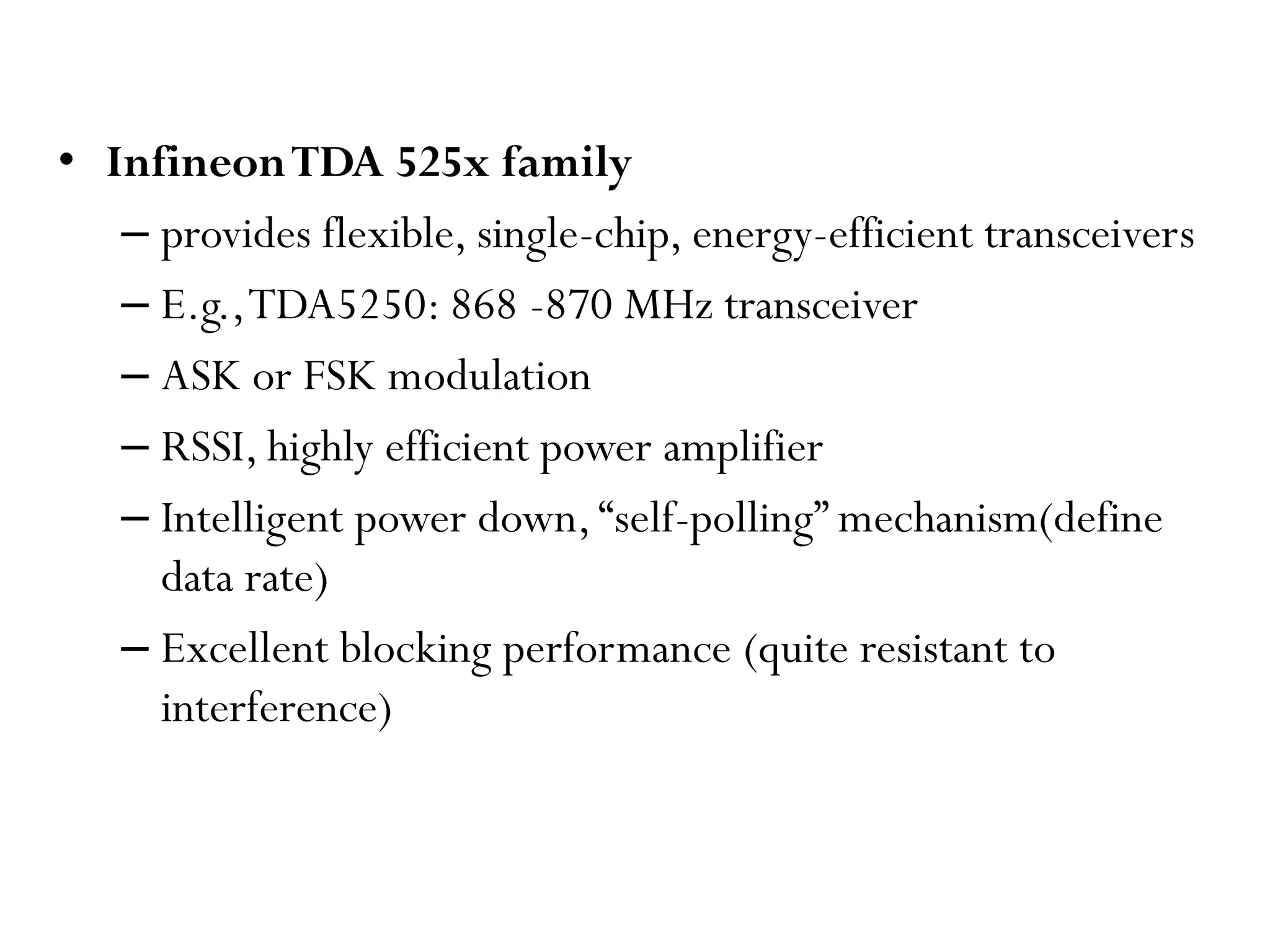• InfineonTDA 525x family – provides flexible, single-chip, energy-efficient transceivers – E.g.,TDA5250: 868 -870 MHz transceiver – ASK or FSK modulation – RSSI, highly efficient power amplifier – Intelligent power down,“self-polling” mechanism(define data rate) – Excellent blocking performance (quite resistant to interference) 