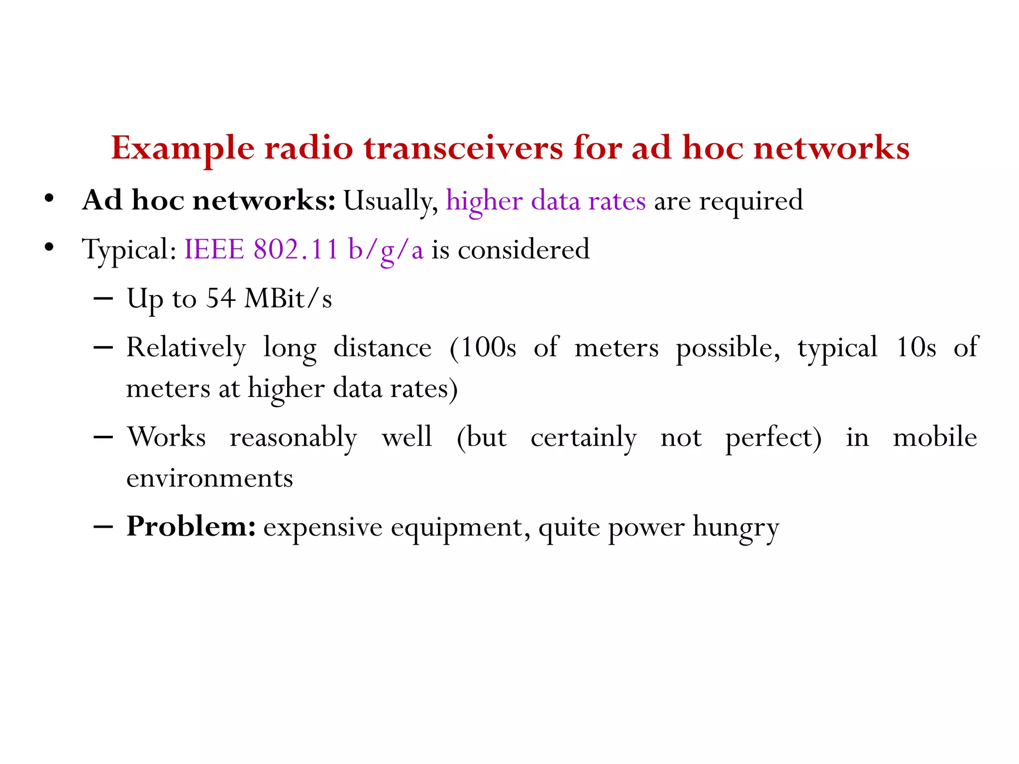 Example radio transceivers for ad hoc networks • Ad hoc networks: Usually, higher data rates are required • Typical: IEEE 802.11 b/g/a is considered – Up to 54 MBit/s – Relatively long distance (100s of meters possible, typical 10s of meters at higher data rates) – Works reasonably well (but certainly not perfect) in mobile environments – Problem: expensive equipment, quite power hungry 