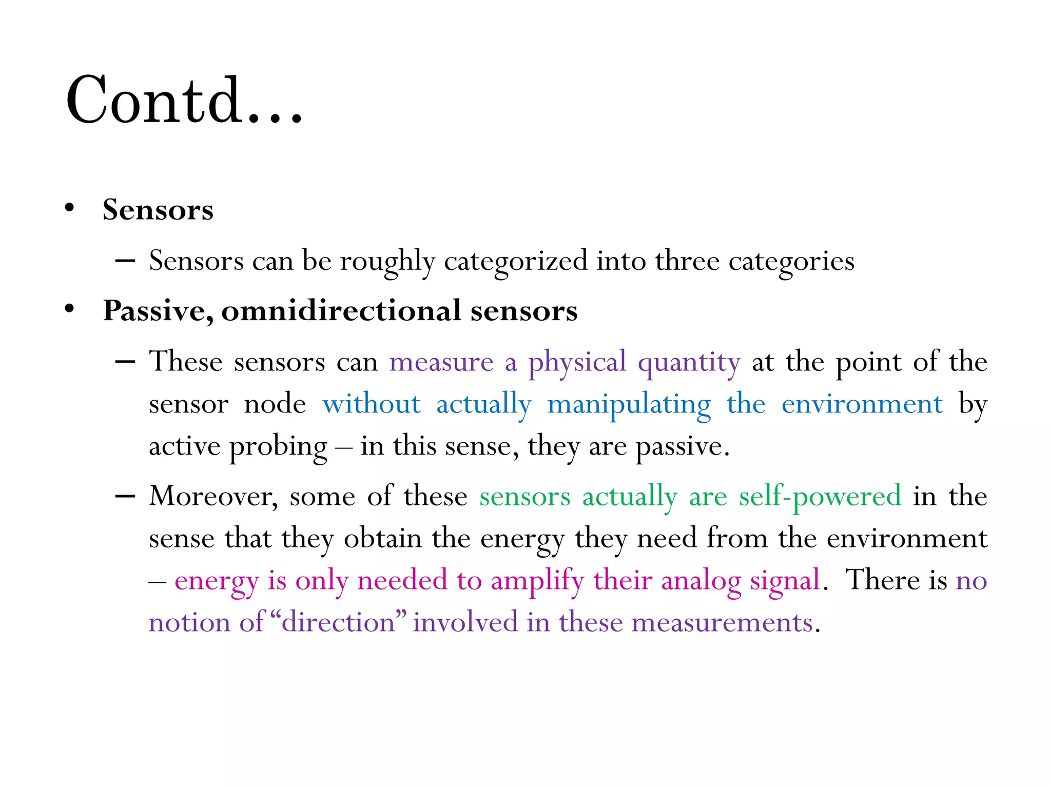 Contd… • Sensors – Sensors can be roughly categorized into three categories • Passive, omnidirectional sensors – These sensors can measure a physical quantity at the point of the sensor node without actually manipulating the environment by active probing – in this sense, they are passive. – Moreover, some of these sensors actually are self-powered in the sense that they obtain the energy they need from the environment – energy is only needed to amplify their analog signal. There is no notion of “direction” involved in these measurements. 
