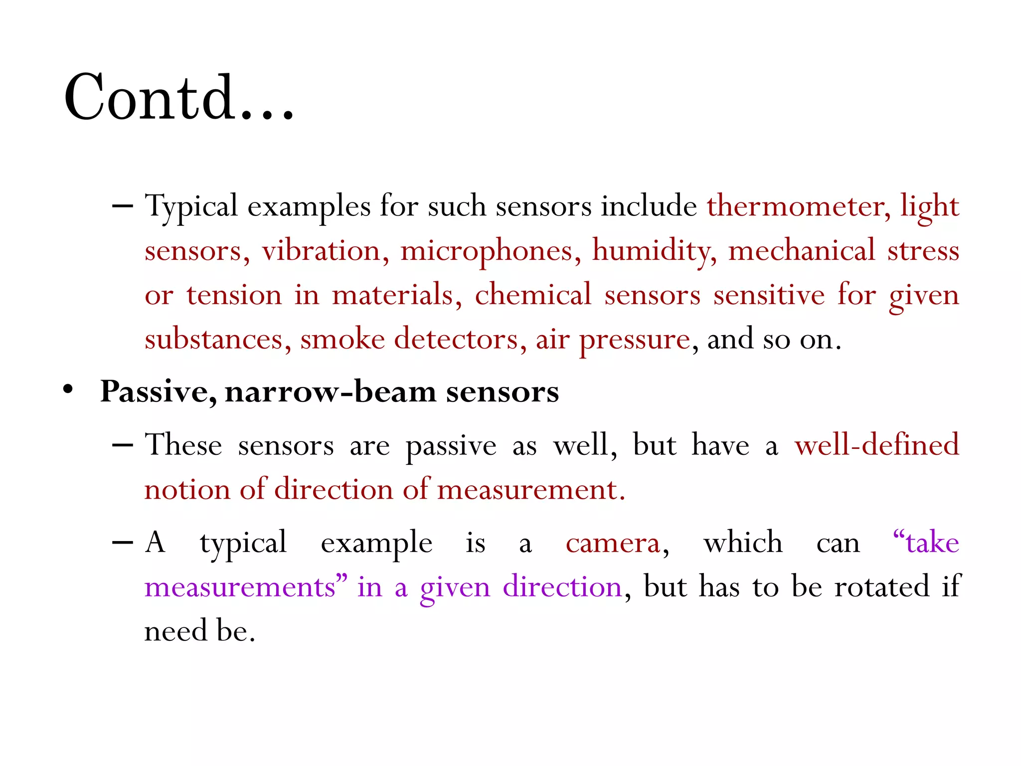 Contd… – Typical examples for such sensors include thermometer, light sensors, vibration, microphones, humidity, mechanical stress or tension in materials, chemical sensors sensitive for given substances, smoke detectors, air pressure, and so on. • Passive, narrow-beam sensors – These sensors are passive as well, but have a well-defined notion of direction of measurement. – A typical example is a camera, which can “take measurements” in a given direction, but has to be rotated if need be. 