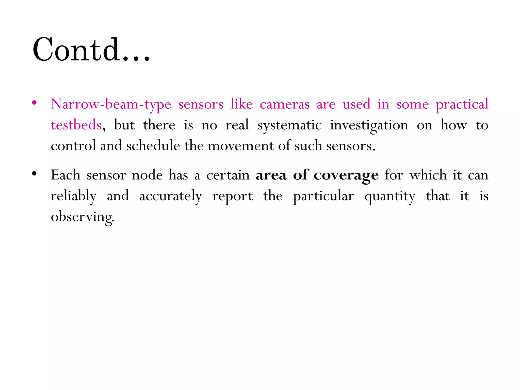Contd… • Narrow-beam-type sensors like cameras are used in some practical testbeds, but there is no real systematic investigation on how to control and schedule the movement of such sensors. • Each sensor node has a certain area of coverage for which it can reliably and accurately report the particular quantity that it is observing. 