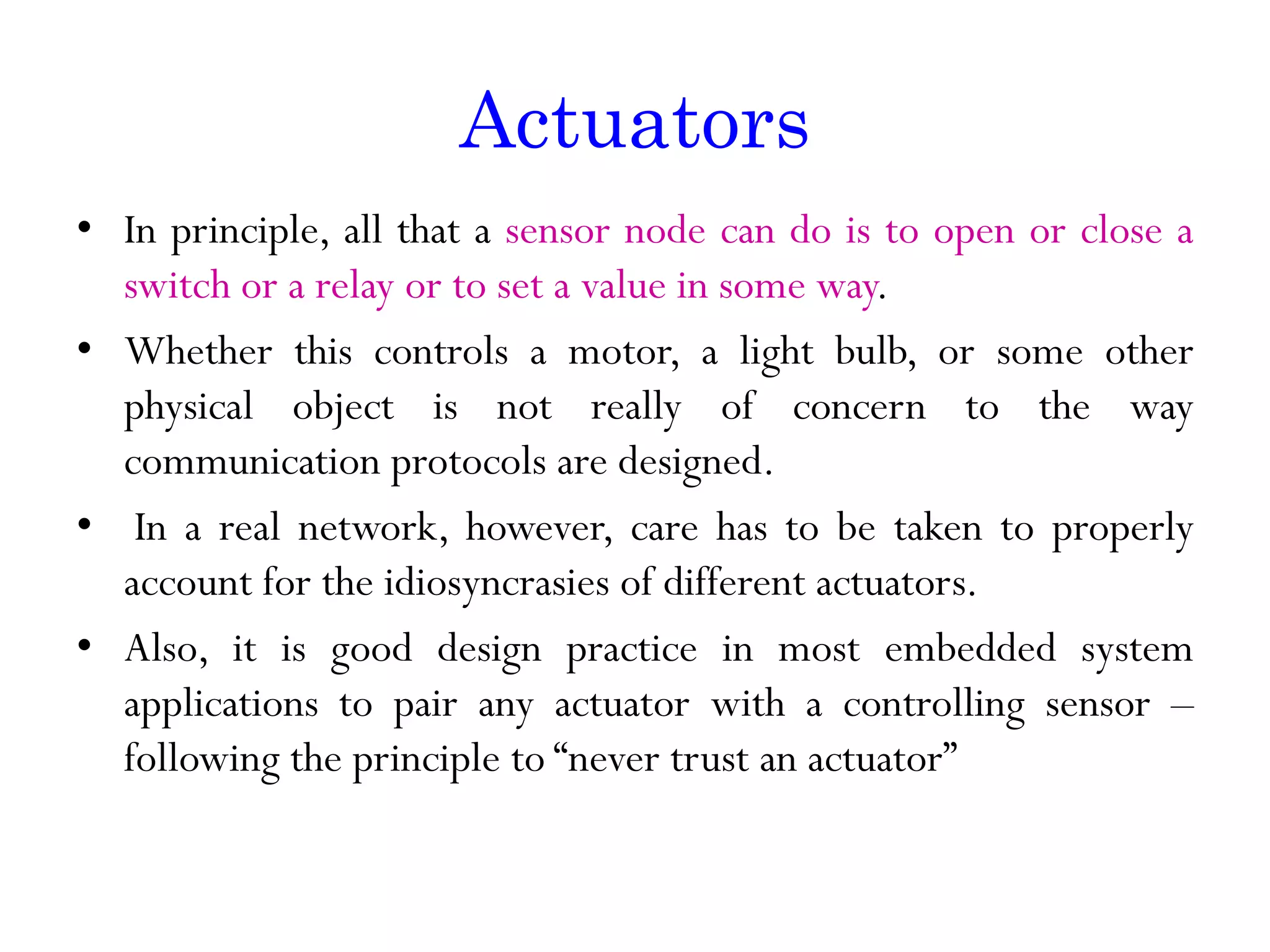 Actuators • In principle, all that a sensor node can do is to open or close a switch or a relay or to set a value in some way. • Whether this controls a motor, a light bulb, or some other physical object is not really of concern to the way communication protocols are designed. • In a real network, however, care has to be taken to properly account for the idiosyncrasies of different actuators. • Also, it is good design practice in most embedded system applications to pair any actuator with a controlling sensor – following the principle to “never trust an actuator” 