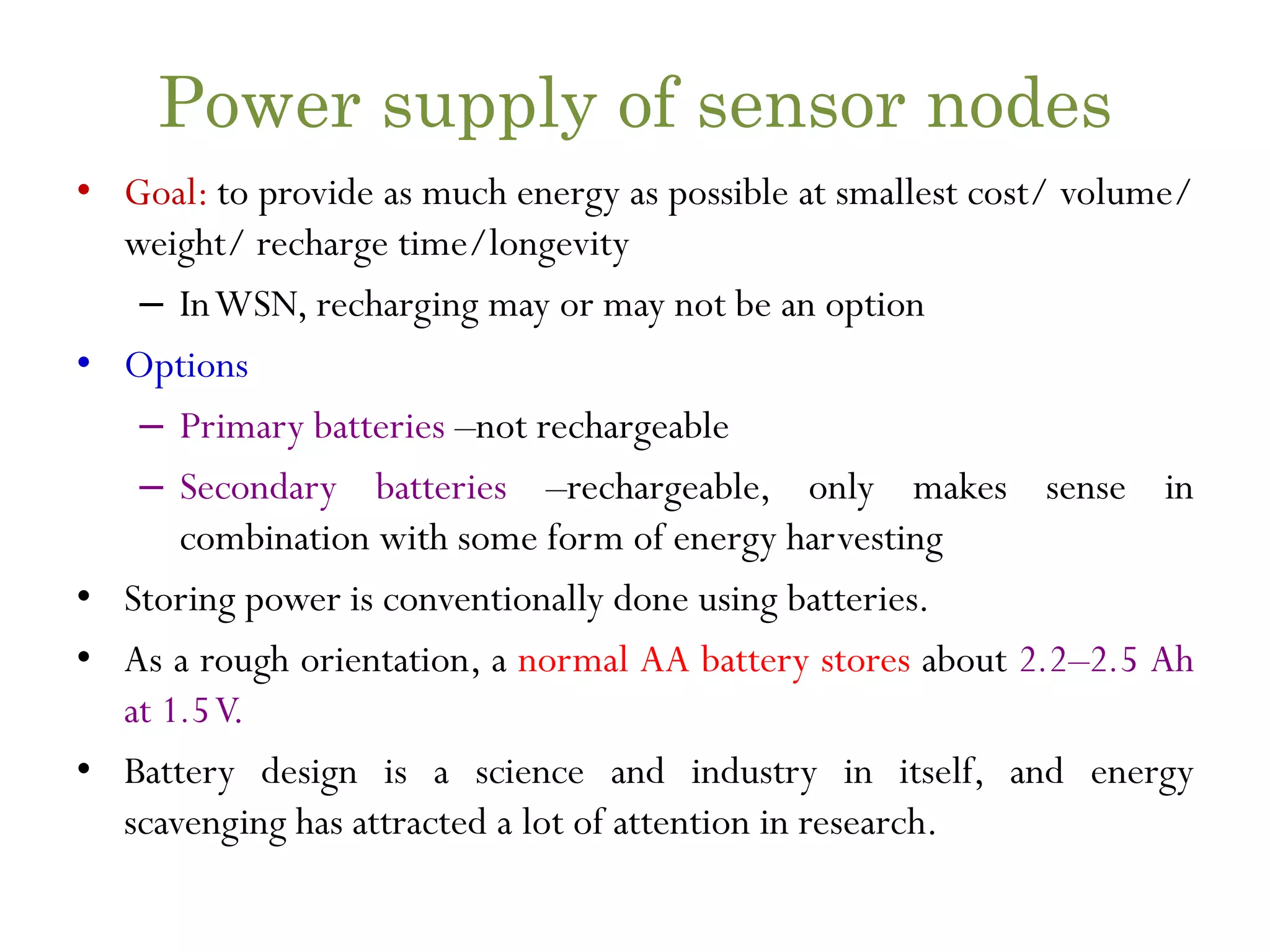 Power supply of sensor nodes • Goal: to provide as much energy as possible at smallest cost/ volume/ weight/ recharge time/longevity – InWSN, recharging may or may not be an option • Options – Primary batteries –not rechargeable – Secondary batteries –rechargeable, only makes sense in combination with some form of energy harvesting • Storing power is conventionally done using batteries. • As a rough orientation, a normal AA battery stores about 2.2–2.5 Ah at 1.5V. • Battery design is a science and industry in itself, and energy scavenging has attracted a lot of attention in research. 