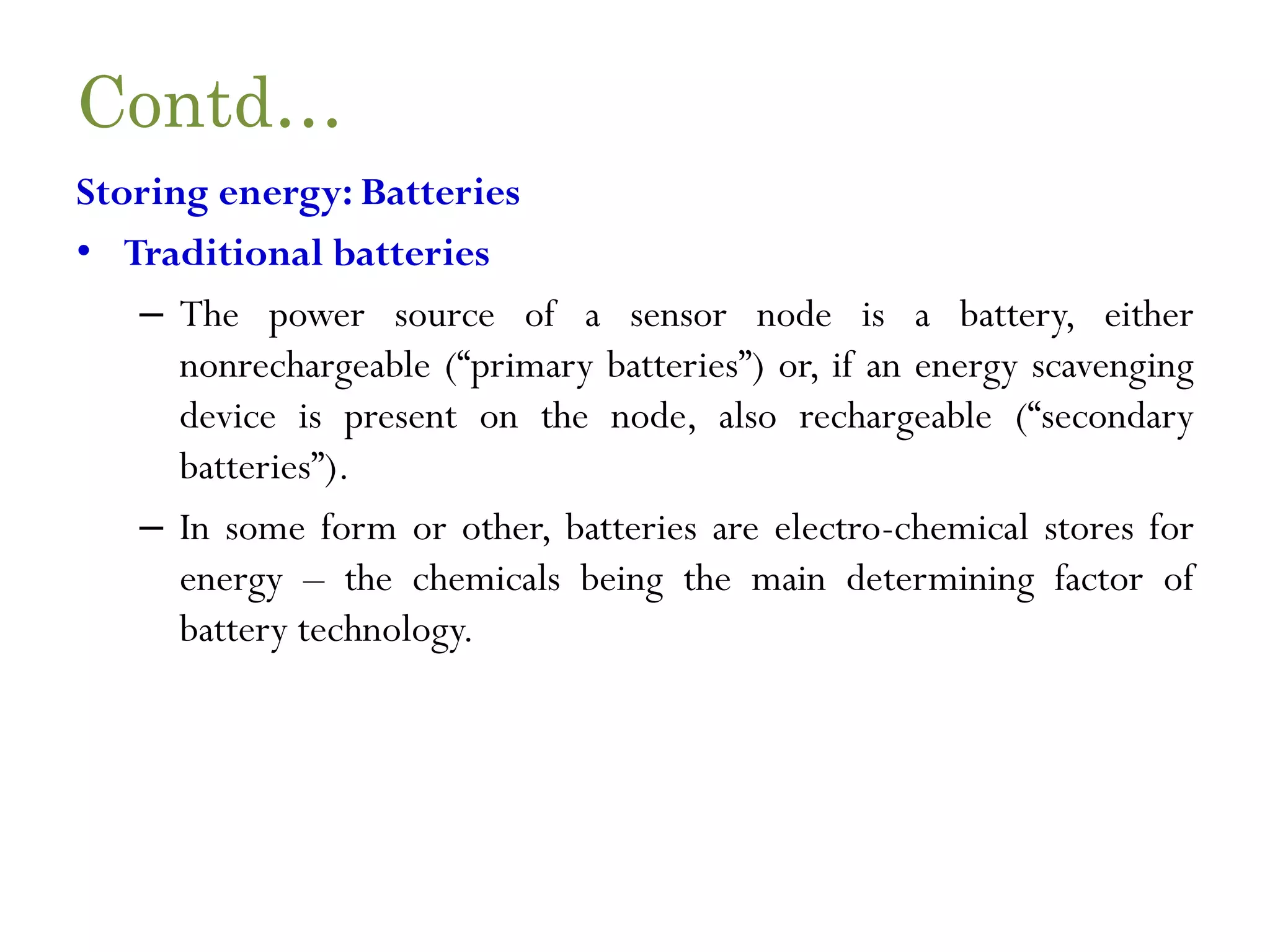 Contd… Storing energy: Batteries • Traditional batteries – The power source of a sensor node is a battery, either nonrechargeable (“primary batteries”) or, if an energy scavenging device is present on the node, also rechargeable (“secondary batteries”). – In some form or other, batteries are electro-chemical stores for energy – the chemicals being the main determining factor of battery technology. 