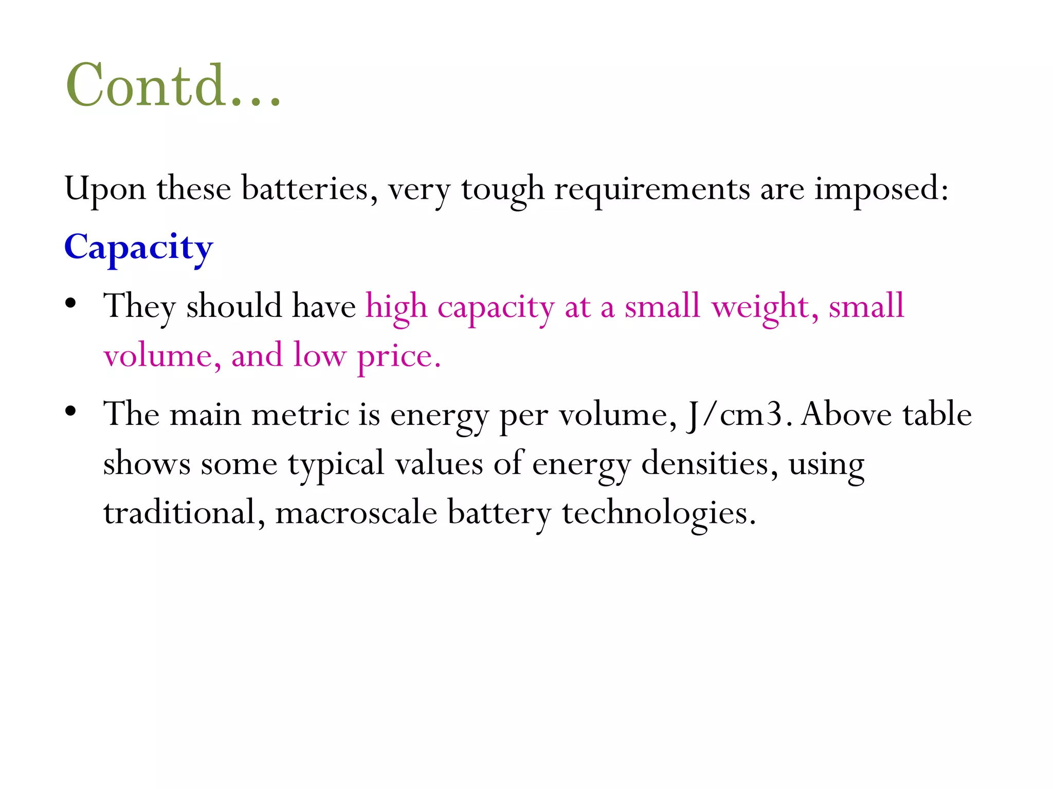 Contd… Upon these batteries, very tough requirements are imposed: Capacity • They should have high capacity at a small weight, small volume, and low price. • The main metric is energy per volume, J/cm3.Above table shows some typical values of energy densities, using traditional, macroscale battery technologies. 