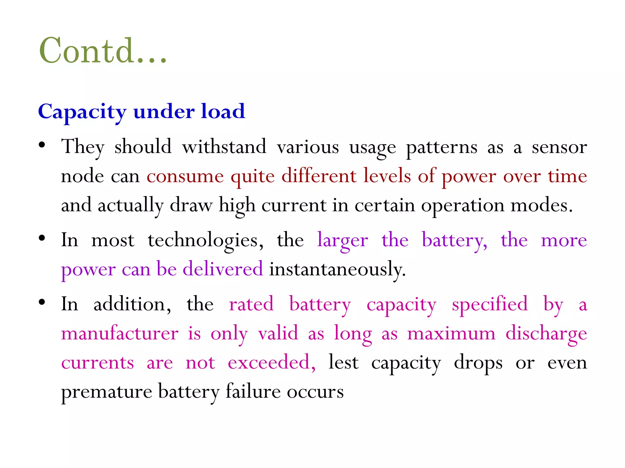 Contd… Capacity under load • They should withstand various usage patterns as a sensor node can consume quite different levels of power over time and actually draw high current in certain operation modes. • In most technologies, the larger the battery, the more power can be delivered instantaneously. • In addition, the rated battery capacity specified by a manufacturer is only valid as long as maximum discharge currents are not exceeded, lest capacity drops or even premature battery failure occurs 