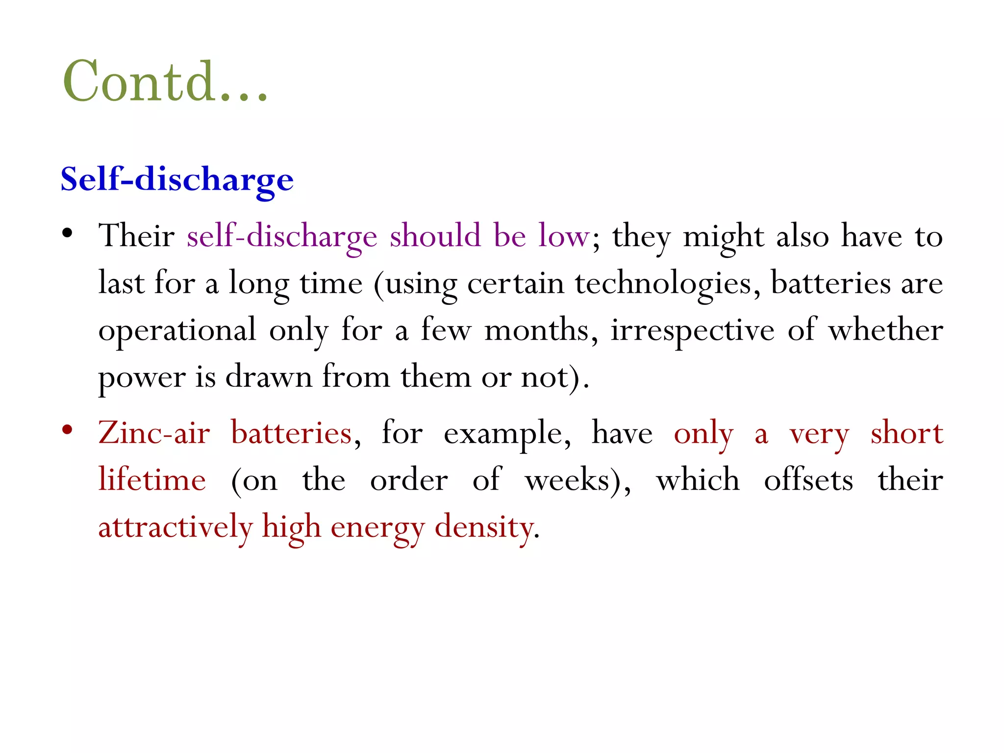 Contd… Self-discharge • Their self-discharge should be low; they might also have to last for a long time (using certain technologies, batteries are operational only for a few months, irrespective of whether power is drawn from them or not). • Zinc-air batteries, for example, have only a very short lifetime (on the order of weeks), which offsets their attractively high energy density. 