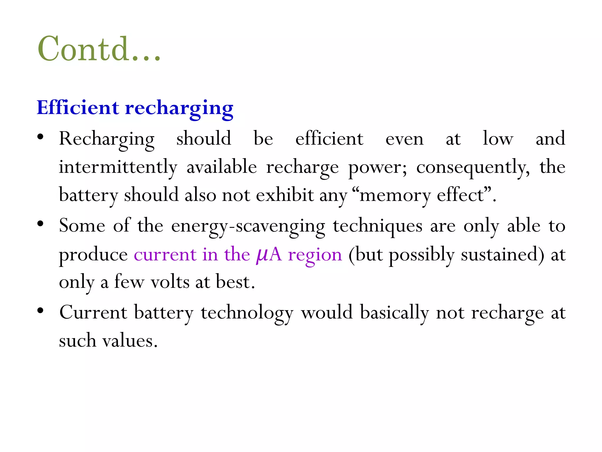 Contd… Efficient recharging • Recharging should be efficient even at low and intermittently available recharge power; consequently, the battery should also not exhibit any “memory effect”. • Some of the energy-scavenging techniques are only able to produce current in the μA region (but possibly sustained) at only a few volts at best. • Current battery technology would basically not recharge at such values. 
