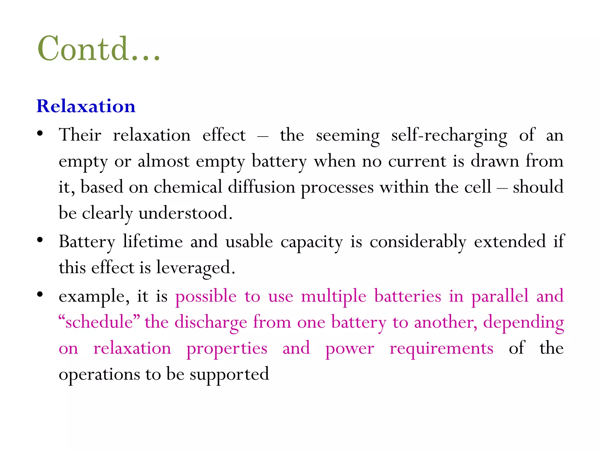 Contd… Relaxation • Their relaxation effect – the seeming self-recharging of an empty or almost empty battery when no current is drawn from it, based on chemical diffusion processes within the cell – should be clearly understood. • Battery lifetime and usable capacity is considerably extended if this effect is leveraged. • example, it is possible to use multiple batteries in parallel and “schedule” the discharge from one battery to another, depending on relaxation properties and power requirements of the operations to be supported 