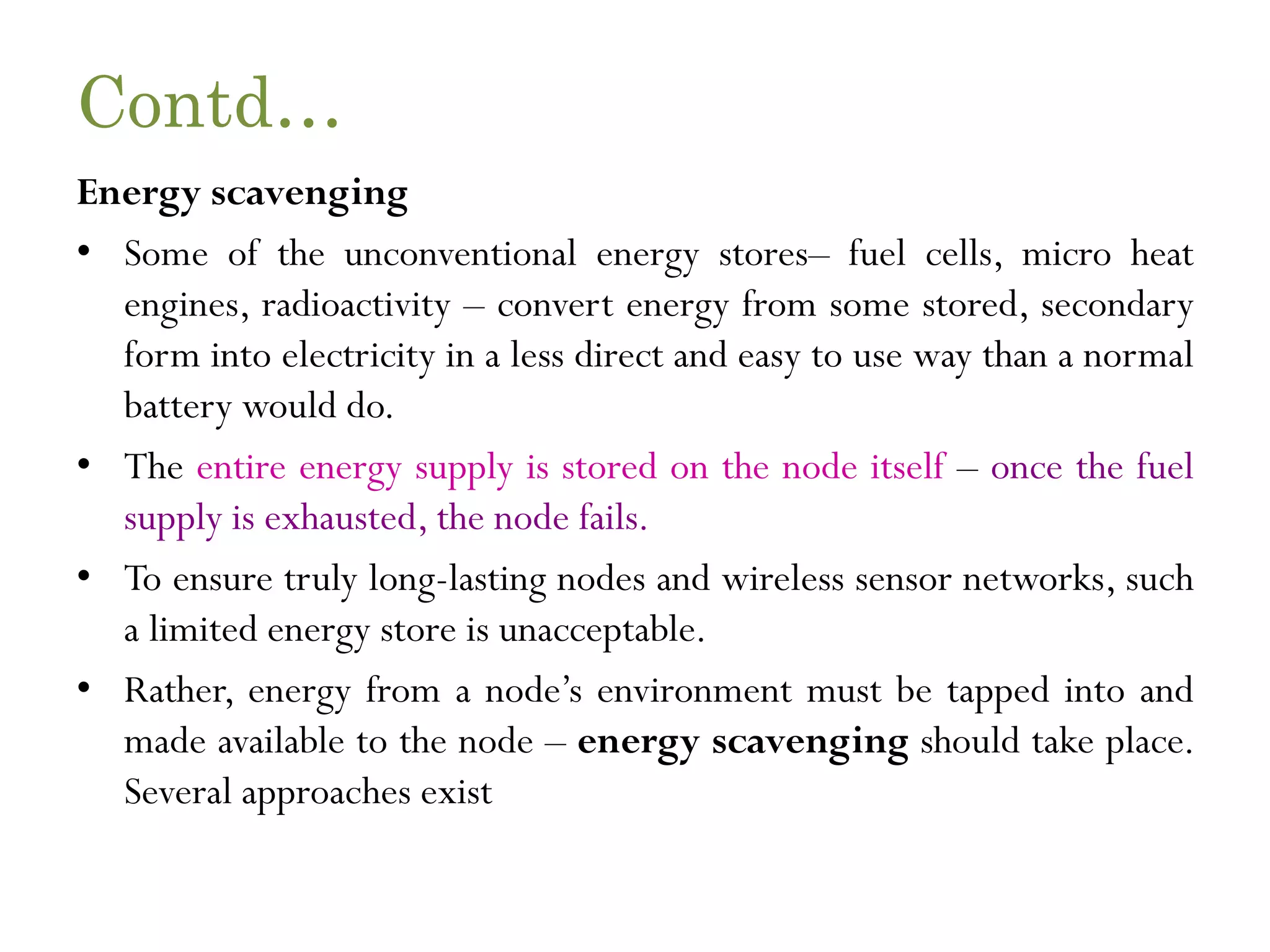 Contd… Energy scavenging • Some of the unconventional energy stores– fuel cells, micro heat engines, radioactivity – convert energy from some stored, secondary form into electricity in a less direct and easy to use way than a normal battery would do. • The entire energy supply is stored on the node itself – once the fuel supply is exhausted, the node fails. • To ensure truly long-lasting nodes and wireless sensor networks, such a limited energy store is unacceptable. • Rather, energy from a node’s environment must be tapped into and made available to the node – energy scavenging should take place. Several approaches exist 